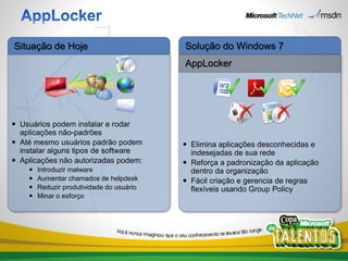 Situação de Hoje                           Solução do Windows 7
                                           AppLocker




 Usuários podem instalar e rodar
  aplicações não-padrões
 Até mesmo usuários padrão podem           Elimina aplicações desconhecidas e
  instalar alguns tipos de software          indesejadas de sua rede
 Aplicações não autorizadas podem:         Reforça a padronização da aplicação
       Introduzir malware                   dentro da organização
       Aumentar chamados de helpdesk       Fácil criação e gerencia de regras
       Reduzir produtividade do usuário     flexíveis usando Group Policy
       Minar o esforço
 