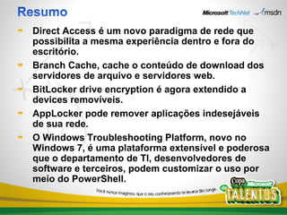 Direct Access é um novo paradigma de rede que
possibilita a mesma experiência dentro e fora do
escritório.
Branch Cache, cache o conteúdo de download dos
servidores de arquivo e servidores web.
BitLocker drive encryption é agora extendido a
devices removíveis.
AppLocker pode remover aplicações indesejáveis
de sua rede.
O Windows Troubleshooting Platform, novo no
Windows 7, é uma plataforma extensível e poderosa
que o departamento de TI, desenvolvedores de
software e terceiros, podem customizar o uso por
meio do PowerShell.
 
