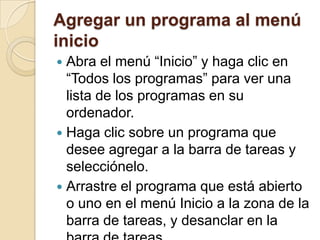 Agregar un programa al menú
inicio
 Abra el menú “Inicio” y haga clic en
  “Todos los programas” para ver una
  lista de los programas en su
  ordenador.
 Haga clic sobre un programa que
  desee agregar a la barra de tareas y
  selecciónelo.
 Arrastre el programa que está abierto
  o uno en el menú Inicio a la zona de la
  barra de tareas, y desanclar en la
 