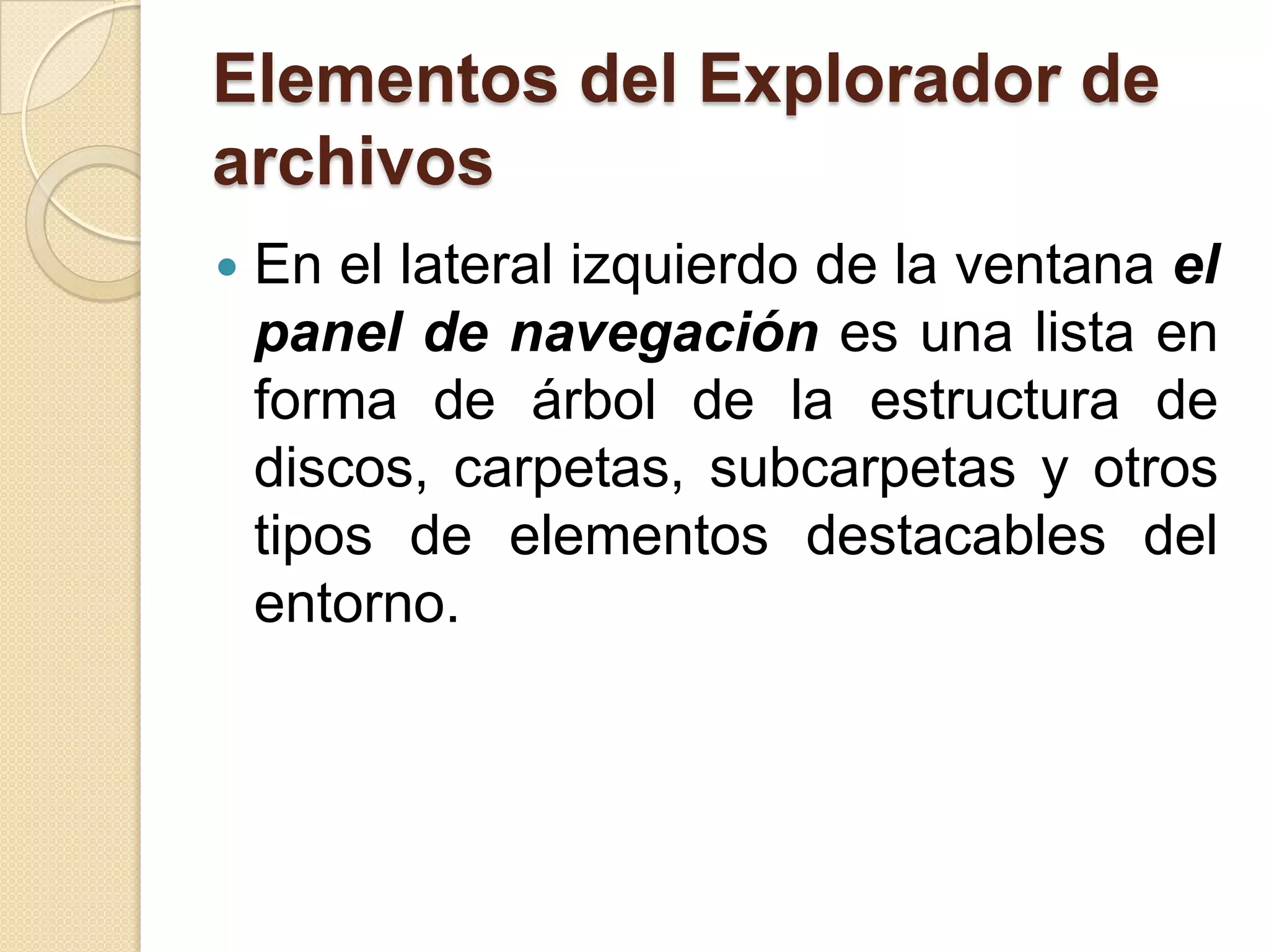Elementos del Explorador de
archivos
 En el lateral izquierdo de la ventana el
panel de navegación es una lista en
forma de árbol de la estructura de
discos, carpetas, subcarpetas y otros
tipos de elementos destacables del
entorno.
 