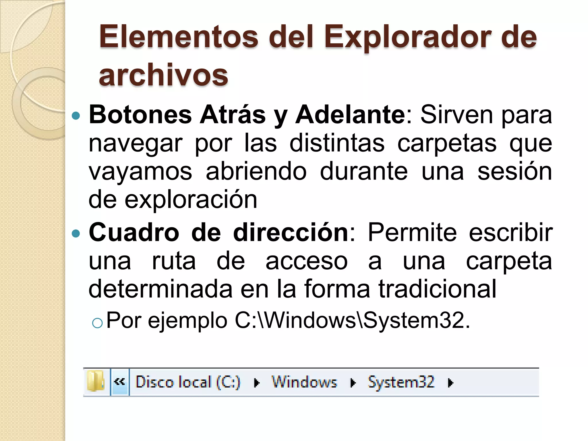 Elementos del Explorador de
archivos
 Botones Atrás y Adelante: Sirven para
navegar por las distintas carpetas que
vayamos abriendo durante una sesión
de exploración
 Cuadro de dirección: Permite escribir
una ruta de acceso a una carpeta
determinada en la forma tradicional
oPor ejemplo C:WindowsSystem32.
 