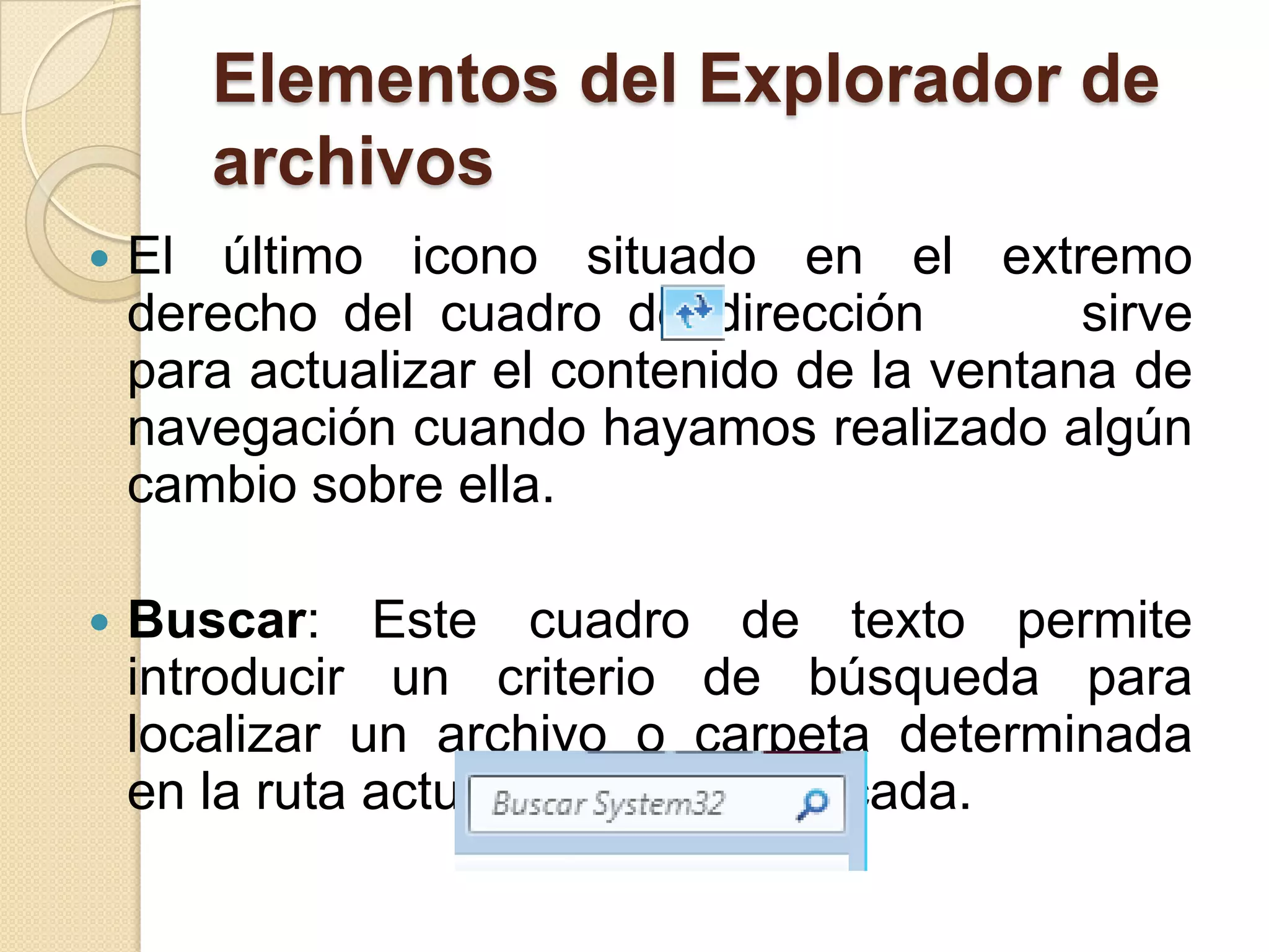 Elementos del Explorador de
archivos
 El último icono situado en el extremo
derecho del cuadro de dirección sirve
para actualizar el contenido de la ventana de
navegación cuando hayamos realizado algún
cambio sobre ella.
 Buscar: Este cuadro de texto permite
introducir un criterio de búsqueda para
localizar un archivo o carpeta determinada
en la ruta actualmente especificada.
 