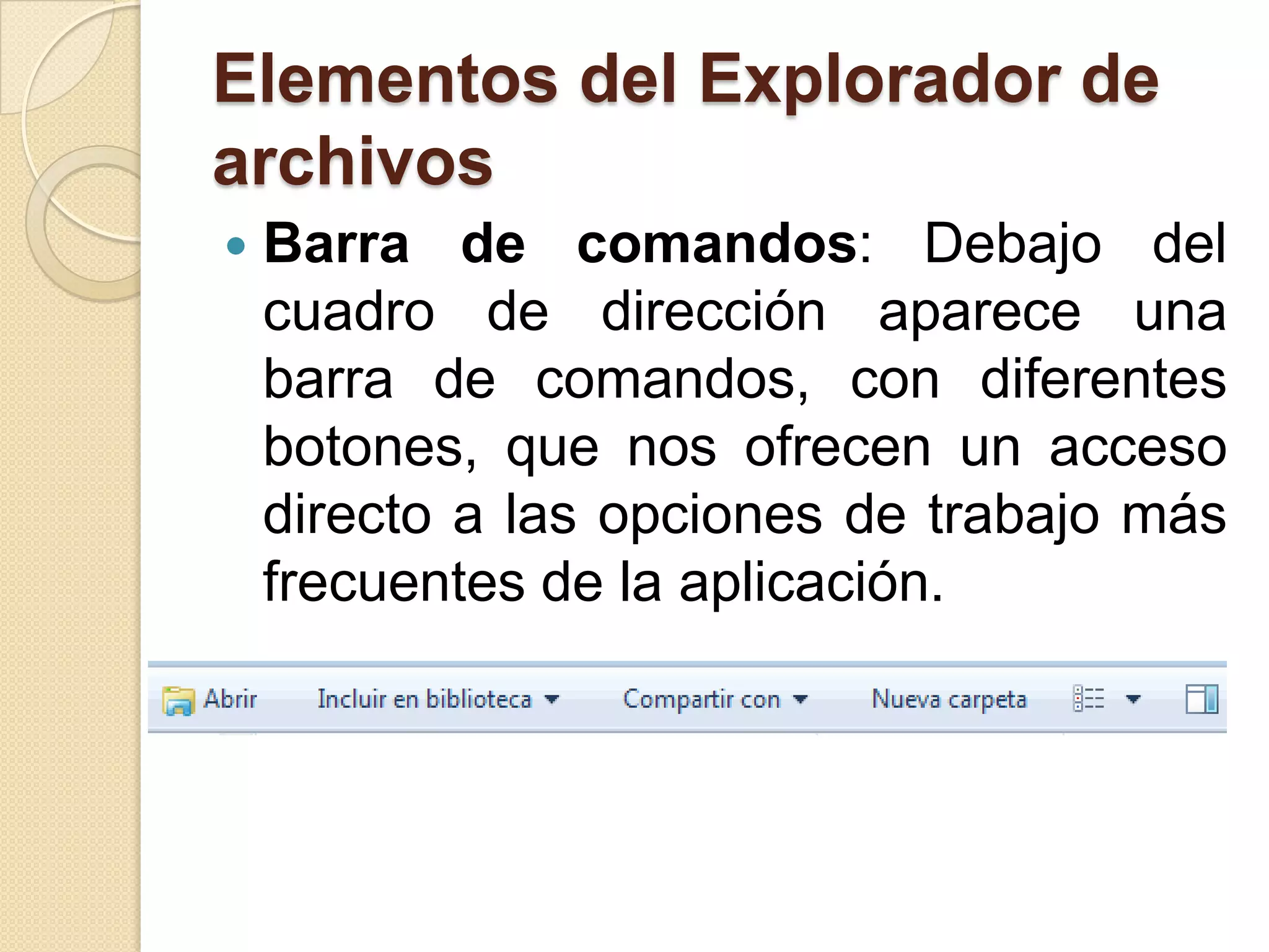 Elementos del Explorador de
archivos
 Barra de comandos: Debajo del
cuadro de dirección aparece una
barra de comandos, con diferentes
botones, que nos ofrecen un acceso
directo a las opciones de trabajo más
frecuentes de la aplicación.
 