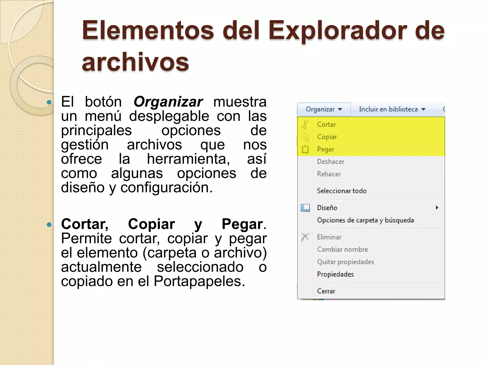 Elementos del Explorador de
archivos
 El botón Organizar muestra
un menú desplegable con las
principales opciones de
gestión archivos que nos
ofrece la herramienta, así
como algunas opciones de
diseño y configuración.
 Cortar, Copiar y Pegar.
Permite cortar, copiar y pegar
el elemento (carpeta o archivo)
actualmente seleccionado o
copiado en el Portapapeles.
 