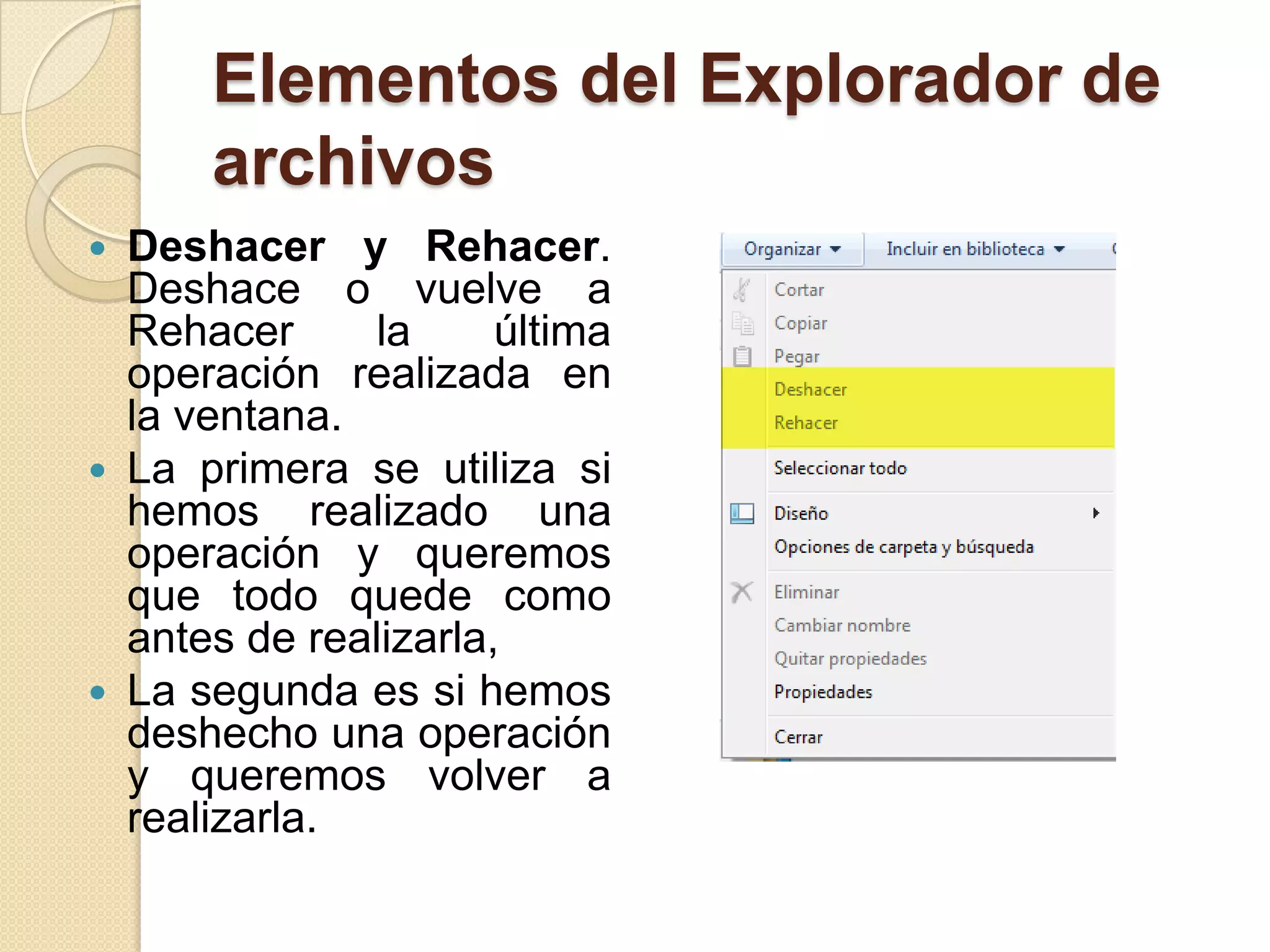 Elementos del Explorador de
archivos
 Deshacer y Rehacer.
Deshace o vuelve a
Rehacer la última
operación realizada en
la ventana.
 La primera se utiliza si
hemos realizado una
operación y queremos
que todo quede como
antes de realizarla,
 La segunda es si hemos
deshecho una operación
y queremos volver a
realizarla.
 
