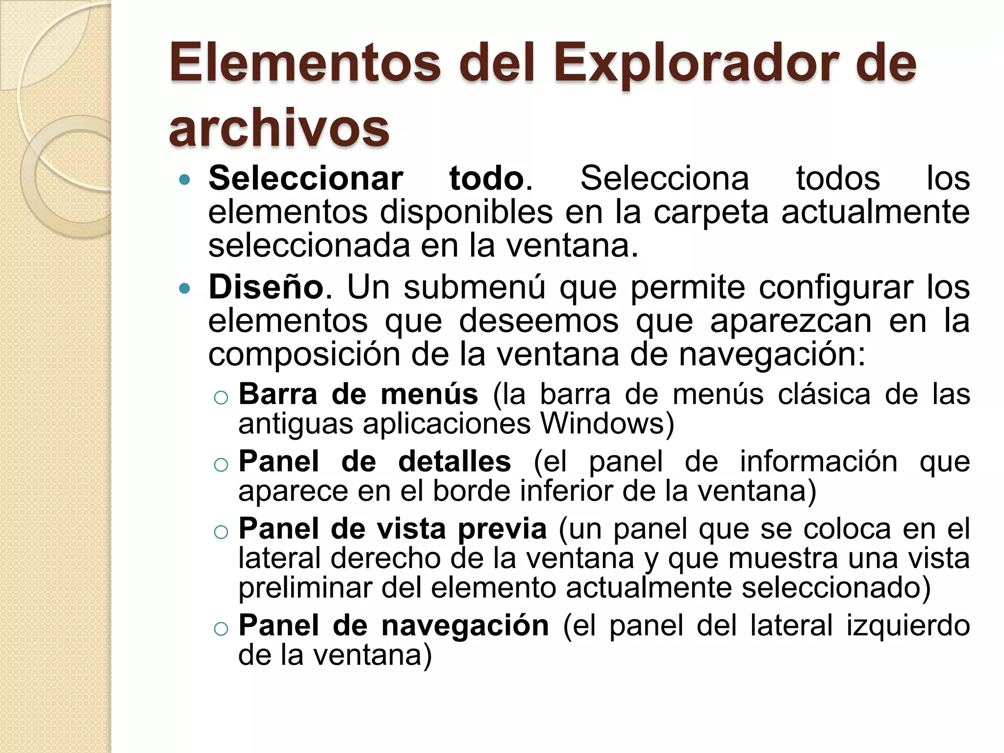 Elementos del Explorador de
archivos
 Seleccionar todo. Selecciona todos los
elementos disponibles en la carpeta actualmente
seleccionada en la ventana.
 Diseño. Un submenú que permite configurar los
elementos que deseemos que aparezcan en la
composición de la ventana de navegación:
o Barra de menús (la barra de menús clásica de las
antiguas aplicaciones Windows)
o Panel de detalles (el panel de información que
aparece en el borde inferior de la ventana)
o Panel de vista previa (un panel que se coloca en el
lateral derecho de la ventana y que muestra una vista
preliminar del elemento actualmente seleccionado)
o Panel de navegación (el panel del lateral izquierdo
de la ventana)
 
