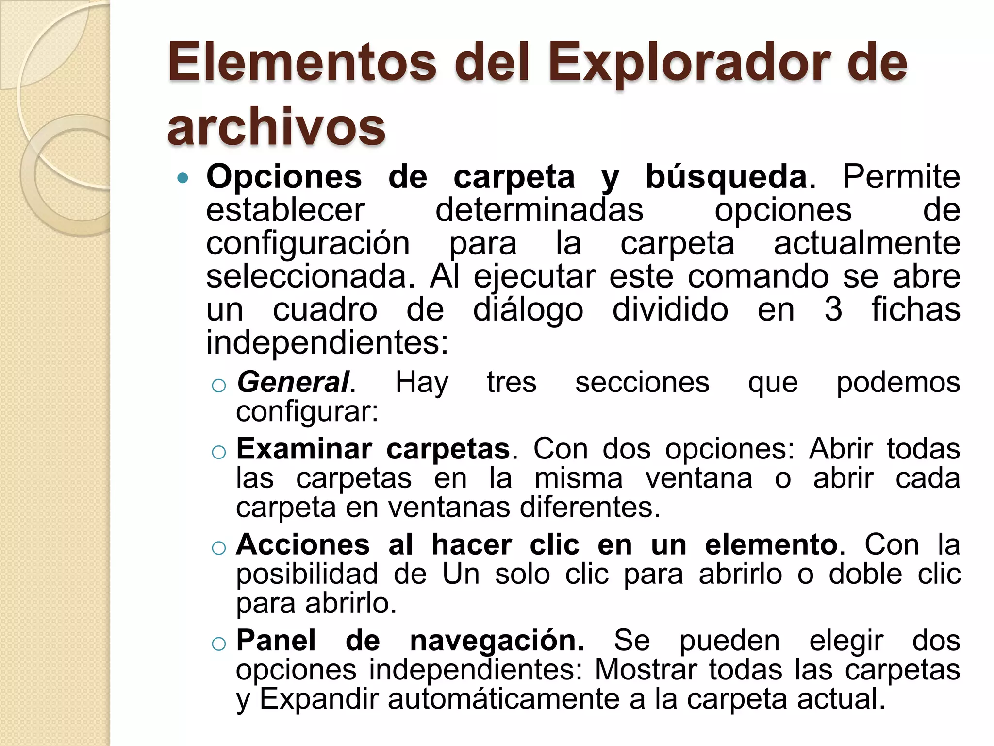 Elementos del Explorador de
archivos
 Opciones de carpeta y búsqueda. Permite
establecer determinadas opciones de
configuración para la carpeta actualmente
seleccionada. Al ejecutar este comando se abre
un cuadro de diálogo dividido en 3 fichas
independientes:
o General. Hay tres secciones que podemos
configurar:
o Examinar carpetas. Con dos opciones: Abrir todas
las carpetas en la misma ventana o abrir cada
carpeta en ventanas diferentes.
o Acciones al hacer clic en un elemento. Con la
posibilidad de Un solo clic para abrirlo o doble clic
para abrirlo.
o Panel de navegación. Se pueden elegir dos
opciones independientes: Mostrar todas las carpetas
y Expandir automáticamente a la carpeta actual.
 