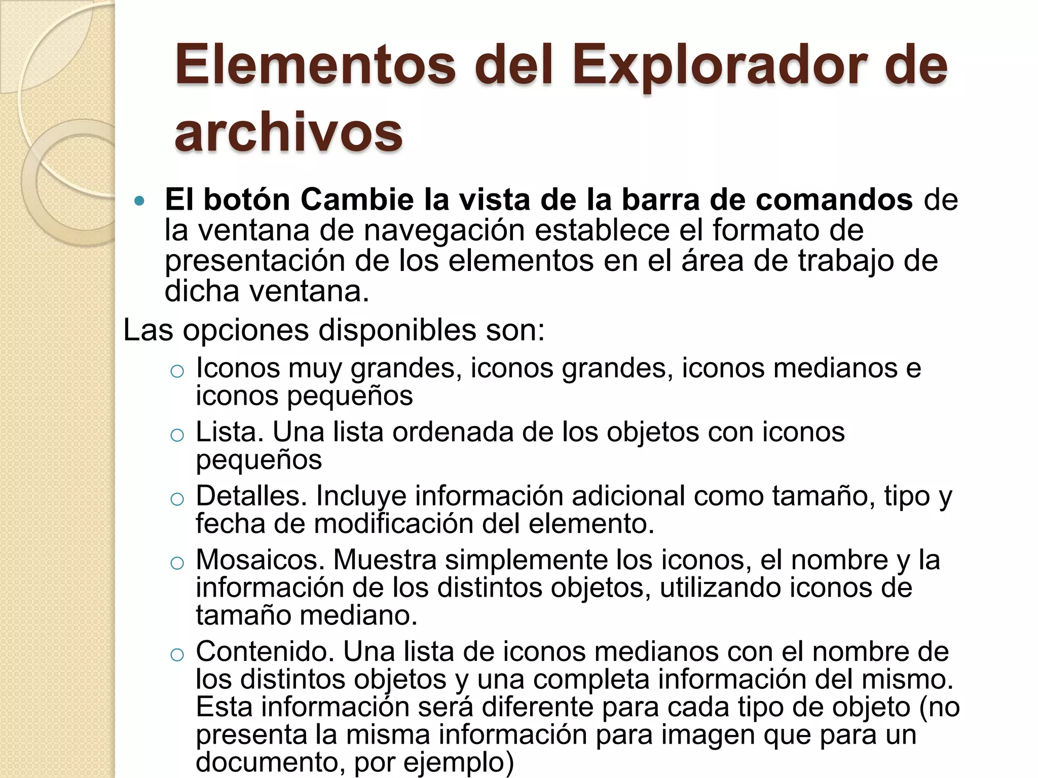 Elementos del Explorador de
archivos
 El botón Cambie la vista de la barra de comandos de
la ventana de navegación establece el formato de
presentación de los elementos en el área de trabajo de
dicha ventana.
Las opciones disponibles son:
o Iconos muy grandes, iconos grandes, iconos medianos e
iconos pequeños
o Lista. Una lista ordenada de los objetos con iconos
pequeños
o Detalles. Incluye información adicional como tamaño, tipo y
fecha de modificación del elemento.
o Mosaicos. Muestra simplemente los iconos, el nombre y la
información de los distintos objetos, utilizando iconos de
tamaño mediano.
o Contenido. Una lista de iconos medianos con el nombre de
los distintos objetos y una completa información del mismo.
Esta información será diferente para cada tipo de objeto (no
presenta la misma información para imagen que para un
documento, por ejemplo)
 