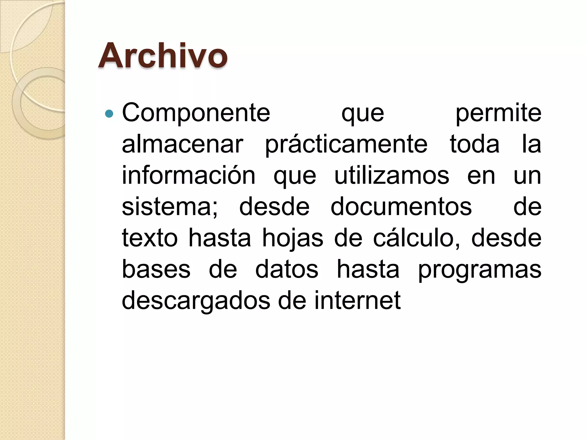Archivo
 Componente que permite
almacenar prácticamente toda la
información que utilizamos en un
sistema; desde documentos de
texto hasta hojas de cálculo, desde
bases de datos hasta programas
descargados de internet
 
