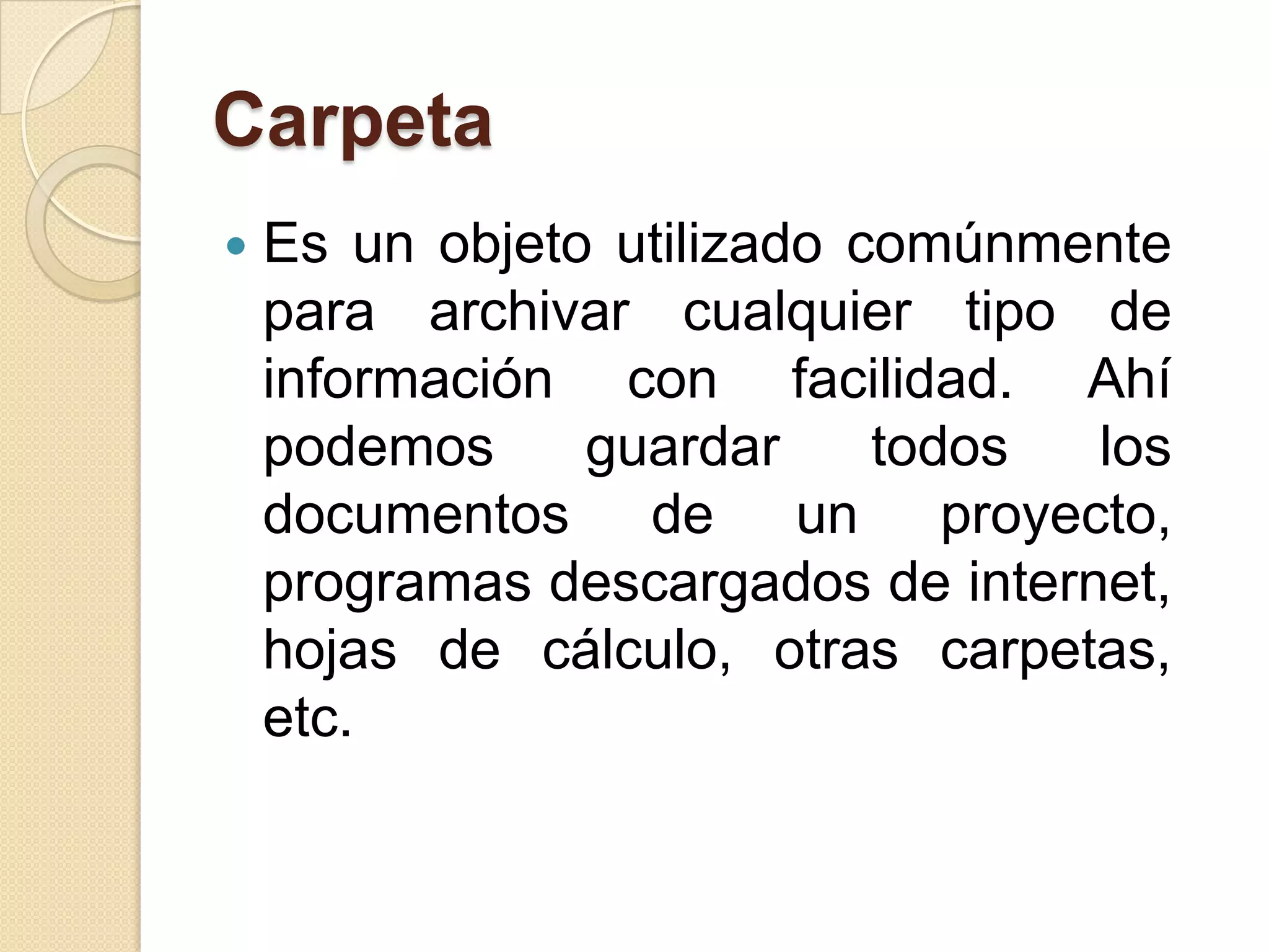 Carpeta
 Es un objeto utilizado comúnmente
para archivar cualquier tipo de
información con facilidad. Ahí
podemos guardar todos los
documentos de un proyecto,
programas descargados de internet,
hojas de cálculo, otras carpetas,
etc.
 