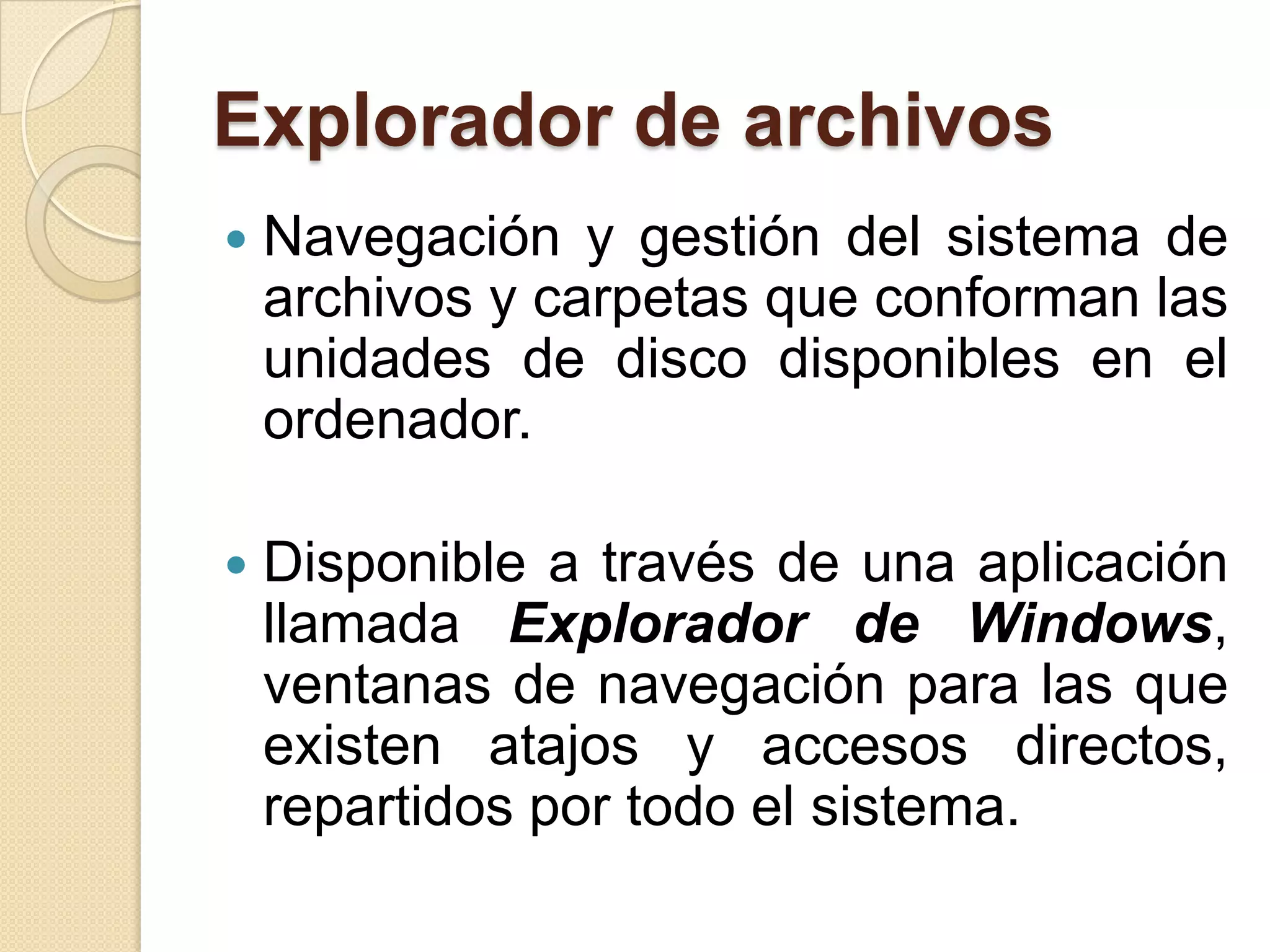 Explorador de archivos
 Navegación y gestión del sistema de
archivos y carpetas que conforman las
unidades de disco disponibles en el
ordenador.
 Disponible a través de una aplicación
llamada Explorador de Windows,
ventanas de navegación para las que
existen atajos y accesos directos,
repartidos por todo el sistema.
 
