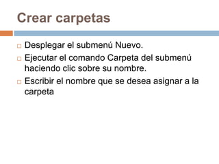 Crear carpetas
   Desplegar el submenú Nuevo.
   Ejecutar el comando Carpeta del submenú
    haciendo clic sobre su nombre.
   Escribir el nombre que se desea asignar a la
    carpeta
 