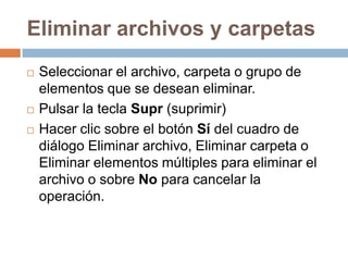 Eliminar archivos y carpetas
   Seleccionar el archivo, carpeta o grupo de
    elementos que se desean eliminar.
   Pulsar la tecla Supr (suprimir)
   Hacer clic sobre el botón Sí del cuadro de
    diálogo Eliminar archivo, Eliminar carpeta o
    Eliminar elementos múltiples para eliminar el
    archivo o sobre No para cancelar la
    operación.
 