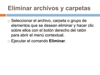 Eliminar archivos y carpetas
   Seleccionar el archivo, carpeta o grupo de
    elementos que se desean eliminar y hacer clic
    sobre ellos con el botón derecho del ratón
    para abrir el menú contextual.
   Ejecutar el comando Eliminar.
 