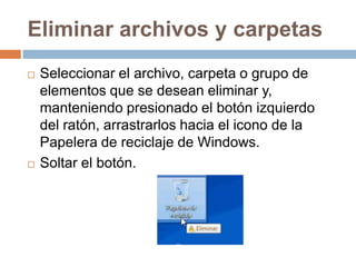 Eliminar archivos y carpetas
   Seleccionar el archivo, carpeta o grupo de
    elementos que se desean eliminar y,
    manteniendo presionado el botón izquierdo
    del ratón, arrastrarlos hacia el icono de la
    Papelera de reciclaje de Windows.
   Soltar el botón.
 