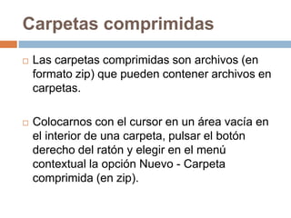 Carpetas comprimidas
   Las carpetas comprimidas son archivos (en
    formato zip) que pueden contener archivos en
    carpetas.

   Colocarnos con el cursor en un área vacía en
    el interior de una carpeta, pulsar el botón
    derecho del ratón y elegir en el menú
    contextual la opción Nuevo - Carpeta
    comprimida (en zip).
 