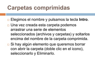 Carpetas comprimidas
   Elegimos el nombre y pulsamos la tecla Intro.
   Una vez creada esta carpeta podemos
    arrastrar una serie de elementos
    seleccionados (archivos y carpetas) y soltarlos
    encima del nombre de la carpeta comprimida.
   Si hay algún elemento que queremos borrar
    con abrir la carpeta (doble clic en el icono),
    seleccionarlo y Eliminarlo.
 