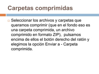 Carpetas comprimidas
   Seleccionar los archivos y carpetas que
    queramos comprimir (que en el fondo eso es
    una carpeta comprimida, un archivo
    comprimido en formato ZIP), pulsamos
    encima de ellos el botón derecho del ratón y
    elegimos la opción Enviar a - Carpeta
    comprimida.
 