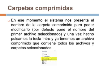 Carpetas comprimidas
   En ese momento el sistema nos presenta el
    nombre de la carpeta comprimida para poder
    modificarlo (por defecto pone el nombre del
    primer archivo seleccionado) y una vez hecho
    pulsamos la tecla Intro y ya tenemos un archivo
    comprimido que contiene todos los archivos y
    carpetas seleccionados.
 