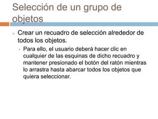Selección de un grupo de
objetos
   Crear un recuadro de selección alrededor de
    todos los objetos.
       Para ello, el usuario deberá hacer clic en
        cualquier de las esquinas de dicho recuadro y
        mantener presionado el botón del ratón mientras
        lo arrastra hasta abarcar todos los objetos que
        quiera seleccionar.
 