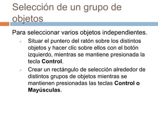 Selección de un grupo de
objetos
Para seleccionar varios objetos independientes.
     Situar el puntero del ratón sobre los distintos
      objetos y hacer clic sobre ellos con el botón
      izquierdo, mientras se mantiene presionada la
      tecla Control.
     Crear un rectángulo de selección alrededor de
      distintos grupos de objetos mientras se
      mantienen presionadas las teclas Control o
      Mayúsculas.
 