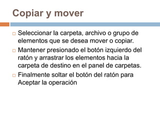 Copiar y mover
   Seleccionar la carpeta, archivo o grupo de
    elementos que se desea mover o copiar.
   Mantener presionado el botón izquierdo del
    ratón y arrastrar los elementos hacia la
    carpeta de destino en el panel de carpetas.
   Finalmente soltar el botón del ratón para
    Aceptar la operación
 