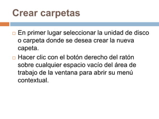 Crear carpetas
   En primer lugar seleccionar la unidad de disco
    o carpeta donde se desea crear la nueva
    capeta.
   Hacer clic con el botón derecho del ratón
    sobre cualquier espacio vacío del área de
    trabajo de la ventana para abrir su menú
    contextual.
 