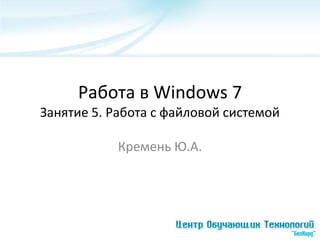 Работа в Windows 7
Занятие 5. Работа с файловой системой

            Кремень Ю.А.
 