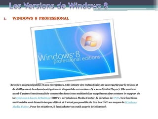 destinée au grand public et aux entreprises. Elle intègre des technologies de sauvegarde par le réseau et
de chiffrement des données (également disponible en version « N » sans Media Player). Elle contient
aussi d'autres fonctionnalités comme des fonctions multimédias supplémentaires comme le support de
la télévision à haute définition (HDTV), de Windows Media Center. la création de DVD. Ces fonctions
multimédia sont désactivées par défaut et il n'est pas possible de lire des DVD au moyen de Windows
Media Player. Pour les réactiver, il faut acheter un outil auprès de Microsoft
 