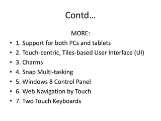 Contd…
MORE:
• 1. Support for both PCs and tablets
• 2. Touch-centric, Tiles-based User Interface (UI)
• 3. Charms
• 4. Snap Multi-tasking
• 5. Windows 8 Control Panel
• 6. Web Navigation by Touch
• 7. Two Touch Keyboards
 