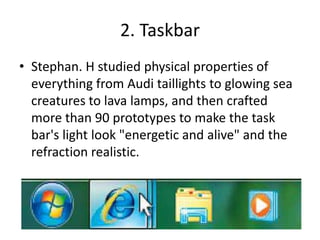 2. Taskbar
• Stephan. H studied physical properties of
everything from Audi taillights to glowing sea
creatures to lava lamps, and then crafted
more than 90 prototypes to make the task
bar's light look "energetic and alive" and the
refraction realistic.
 