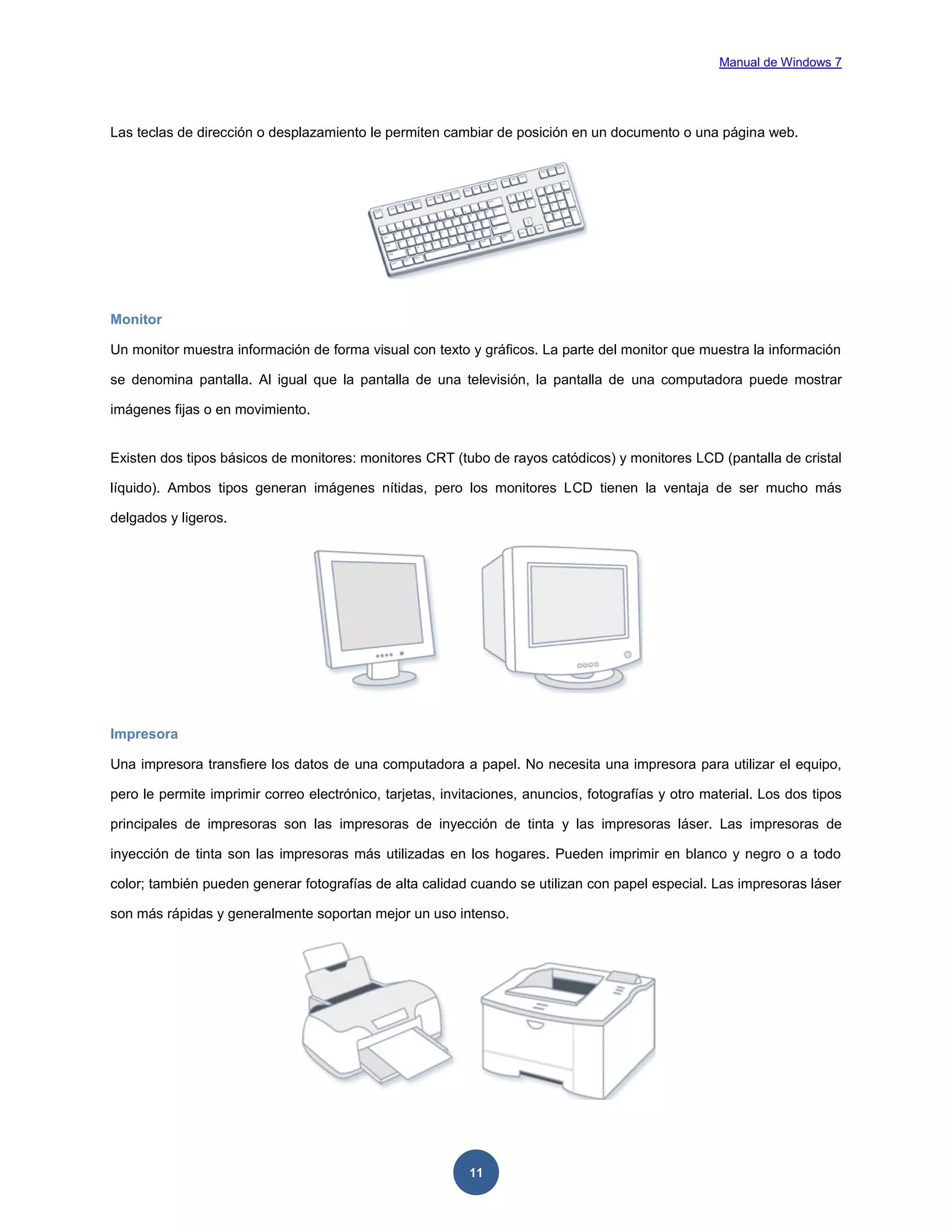 Manual de Windows 7

Las teclas de dirección o desplazamiento le permiten cambiar de posición en un documento o una página web.

Monitor
Un monitor muestra información de forma visual con texto y gráficos. La parte del monitor que muestra la información
se denomina pantalla. Al igual que la pantalla de una televisión, la pantalla de una computadora puede mostrar
imágenes fijas o en movimiento.

Existen dos tipos básicos de monitores: monitores CRT (tubo de rayos catódicos) y monitores LCD (pantalla de cristal
líquido). Ambos tipos generan imágenes nítidas, pero los monitores LCD tienen la ventaja de ser mucho más
delgados y ligeros.

Impresora
Una impresora transfiere los datos de una computadora a papel. No necesita una impresora para utilizar el equipo,
pero le permite imprimir correo electrónico, tarjetas, invitaciones, anuncios, fotografías y otro material. Los dos tipos
principales de impresoras son las impresoras de inyección de tinta y las impresoras láser. Las impresoras de
inyección de tinta son las impresoras más utilizadas en los hogares. Pueden imprimir en blanco y negro o a todo
color; también pueden generar fotografías de alta calidad cuando se utilizan con papel especial. Las impresoras láser
son más rápidas y generalmente soportan mejor un uso intenso.

11

 
