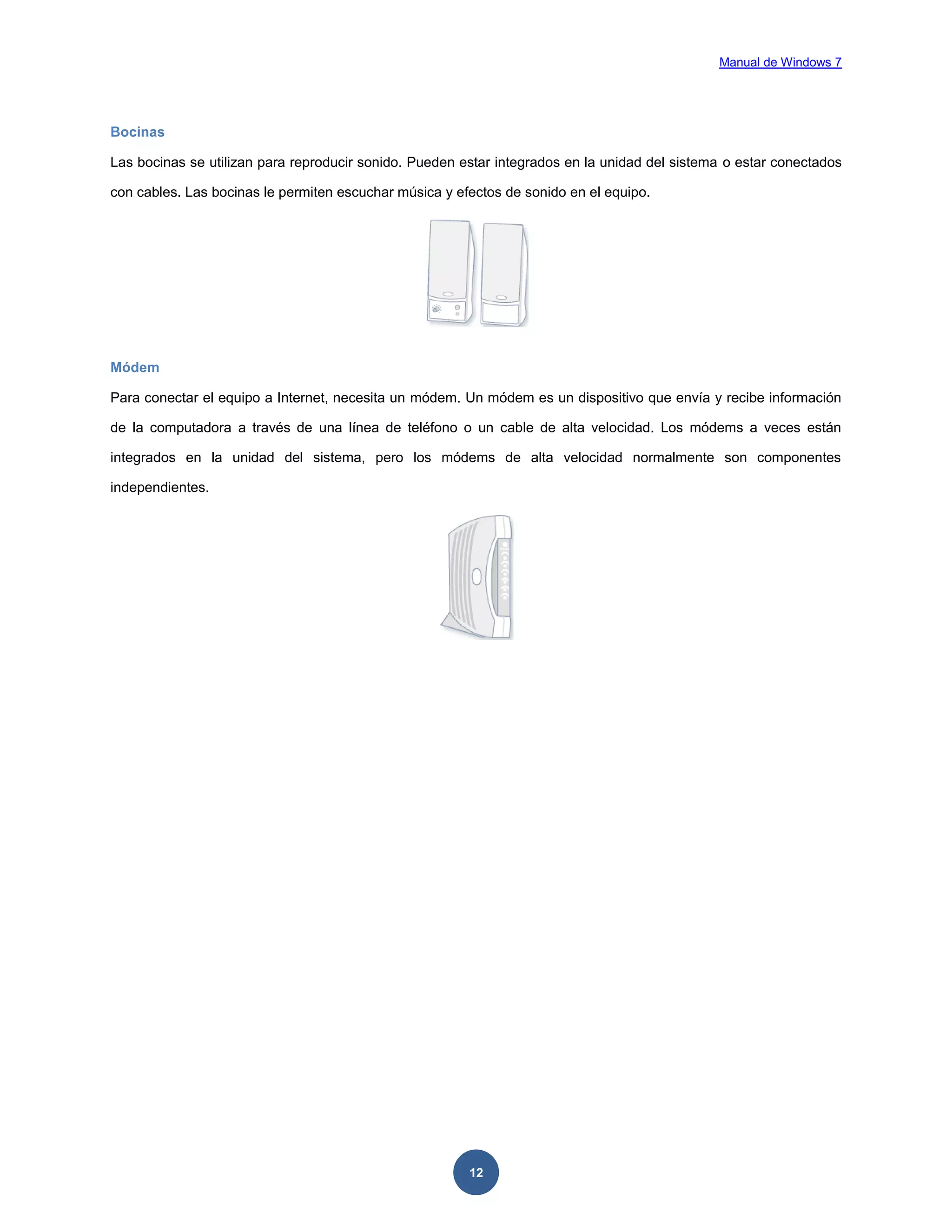 Manual de Windows 7

Bocinas
Las bocinas se utilizan para reproducir sonido. Pueden estar integrados en la unidad del sistema o estar conectados
con cables. Las bocinas le permiten escuchar música y efectos de sonido en el equipo.

Módem
Para conectar el equipo a Internet, necesita un módem. Un módem es un dispositivo que envía y recibe información
de la computadora a través de una línea de teléfono o un cable de alta velocidad. Los módems a veces están
integrados en la unidad del sistema, pero los módems de alta velocidad normalmente son componentes
independientes.

12

 