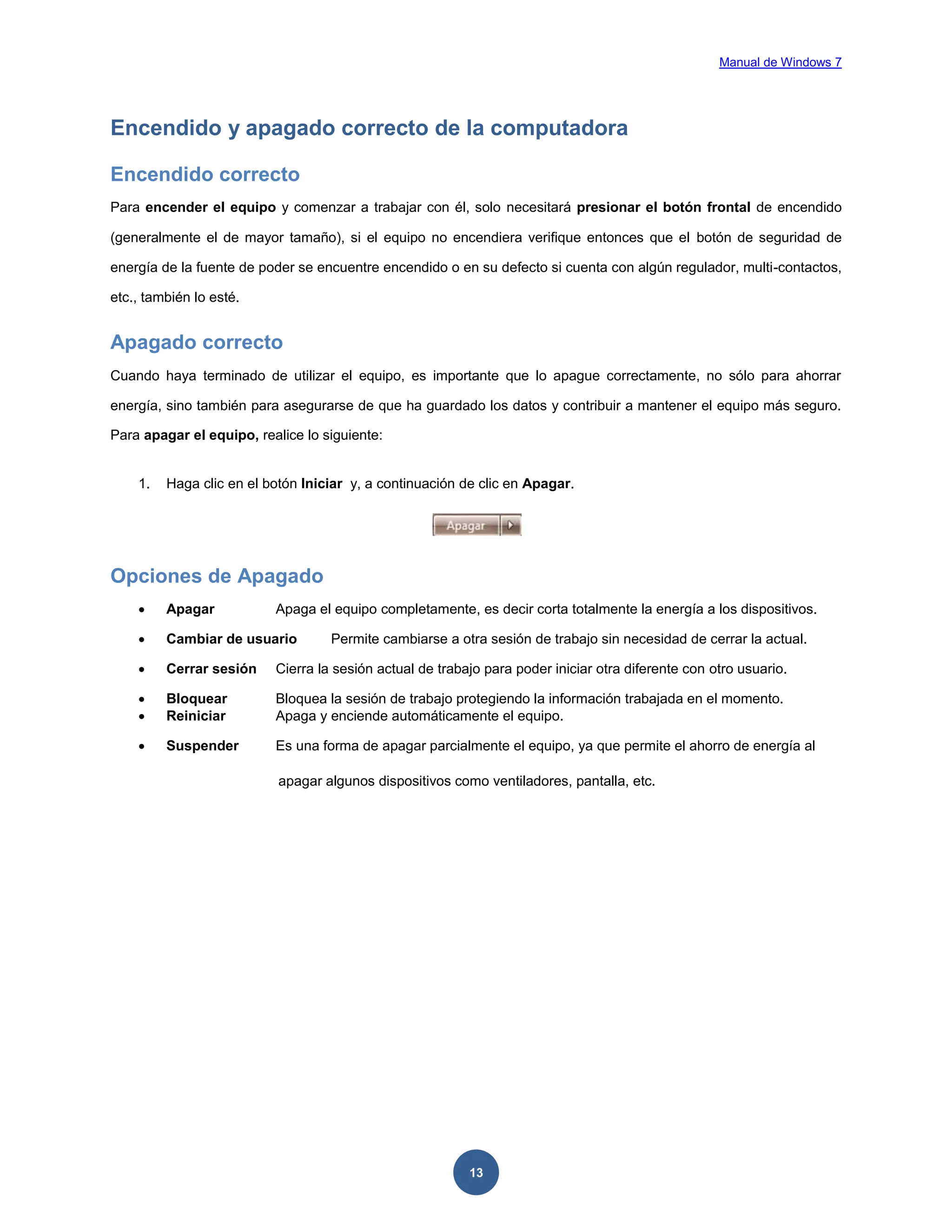 Manual de Windows 7

Encendido y apagado correcto de la computadora
Encendido correcto
Para encender el equipo y comenzar a trabajar con él, solo necesitará presionar el botón frontal de encendido
(generalmente el de mayor tamaño), si el equipo no encendiera verifique entonces que el botón de seguridad de
energía de la fuente de poder se encuentre encendido o en su defecto si cuenta con algún regulador, multi-contactos,
etc., también lo esté.

Apagado correcto
Cuando haya terminado de utilizar el equipo, es importante que lo apague correctamente, no sólo para ahorrar
energía, sino también para asegurarse de que ha guardado los datos y contribuir a mantener el equipo más seguro.
Para apagar el equipo, realice lo siguiente:

1.

Haga clic en el botón Iniciar y, a continuación de clic en Apagar.

Opciones de Apagado


Apagar



Cambiar de usuario



Cerrar sesión

Cierra la sesión actual de trabajo para poder iniciar otra diferente con otro usuario.




Bloquear
Reiniciar

Bloquea la sesión de trabajo protegiendo la información trabajada en el momento.
Apaga y enciende automáticamente el equipo.



Suspender

Es una forma de apagar parcialmente el equipo, ya que permite el ahorro de energía al

Apaga el equipo completamente, es decir corta totalmente la energía a los dispositivos.
Permite cambiarse a otra sesión de trabajo sin necesidad de cerrar la actual.

apagar algunos dispositivos como ventiladores, pantalla, etc.

13

 