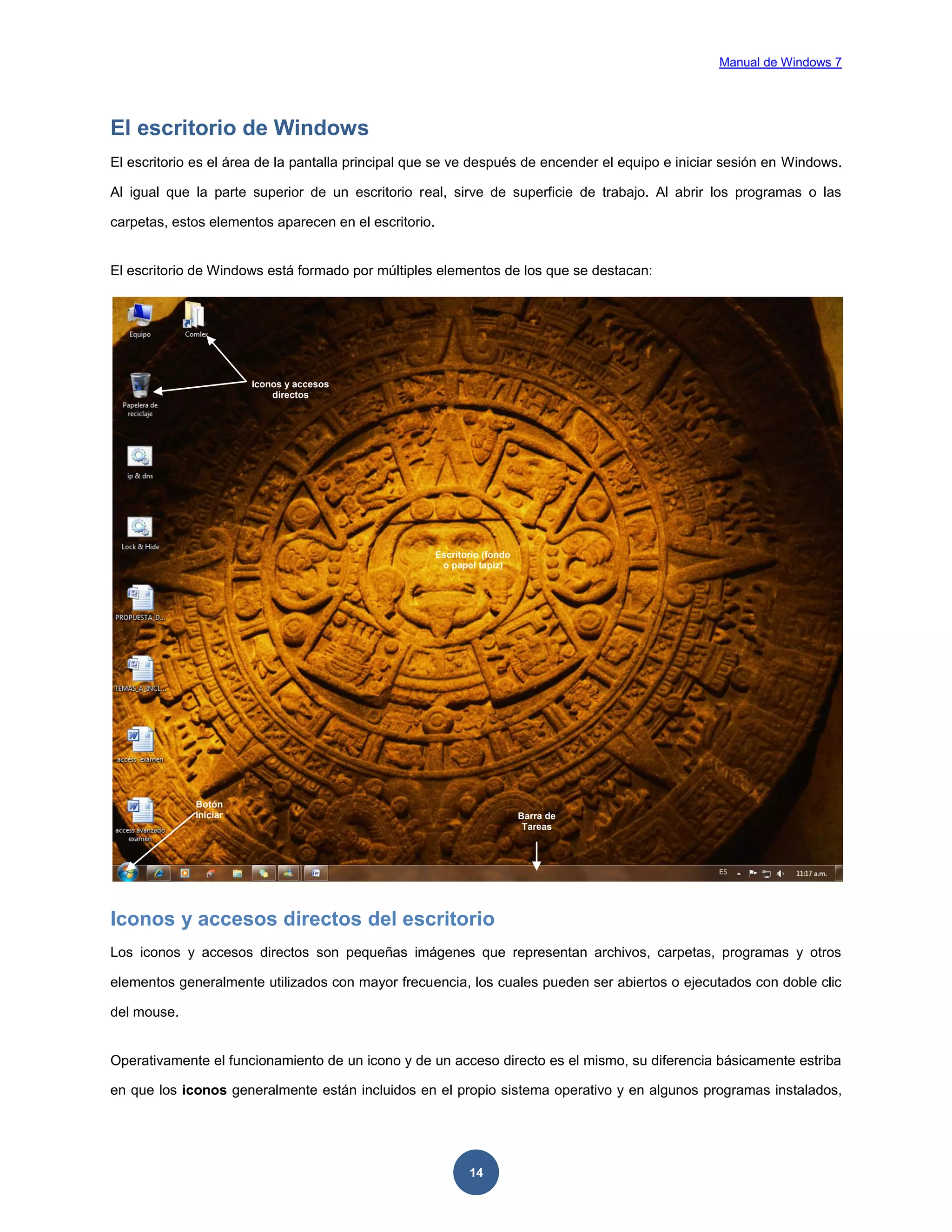 Manual de Windows 7

El escritorio de Windows
El escritorio es el área de la pantalla principal que se ve después de encender el equipo e iniciar sesión en Windows.
Al igual que la parte superior de un escritorio real, sirve de superficie de trabajo. Al abrir los programas o las
carpetas, estos elementos aparecen en el escritorio.

El escritorio de Windows está formado por múltiples elementos de los que se destacan:

Iconos y accesos
directos

Escritorio (fondo
o papel tapiz)

Botón
Iniciar

Barra de
Tareas

Iconos y accesos directos del escritorio
Los iconos y accesos directos son pequeñas imágenes que representan archivos, carpetas, programas y otros
elementos generalmente utilizados con mayor frecuencia, los cuales pueden ser abiertos o ejecutados con doble clic
del mouse.

Operativamente el funcionamiento de un icono y de un acceso directo es el mismo, su diferencia básicamente estriba
en que los iconos generalmente están incluidos en el propio sistema operativo y en algunos programas instalados,

14

 