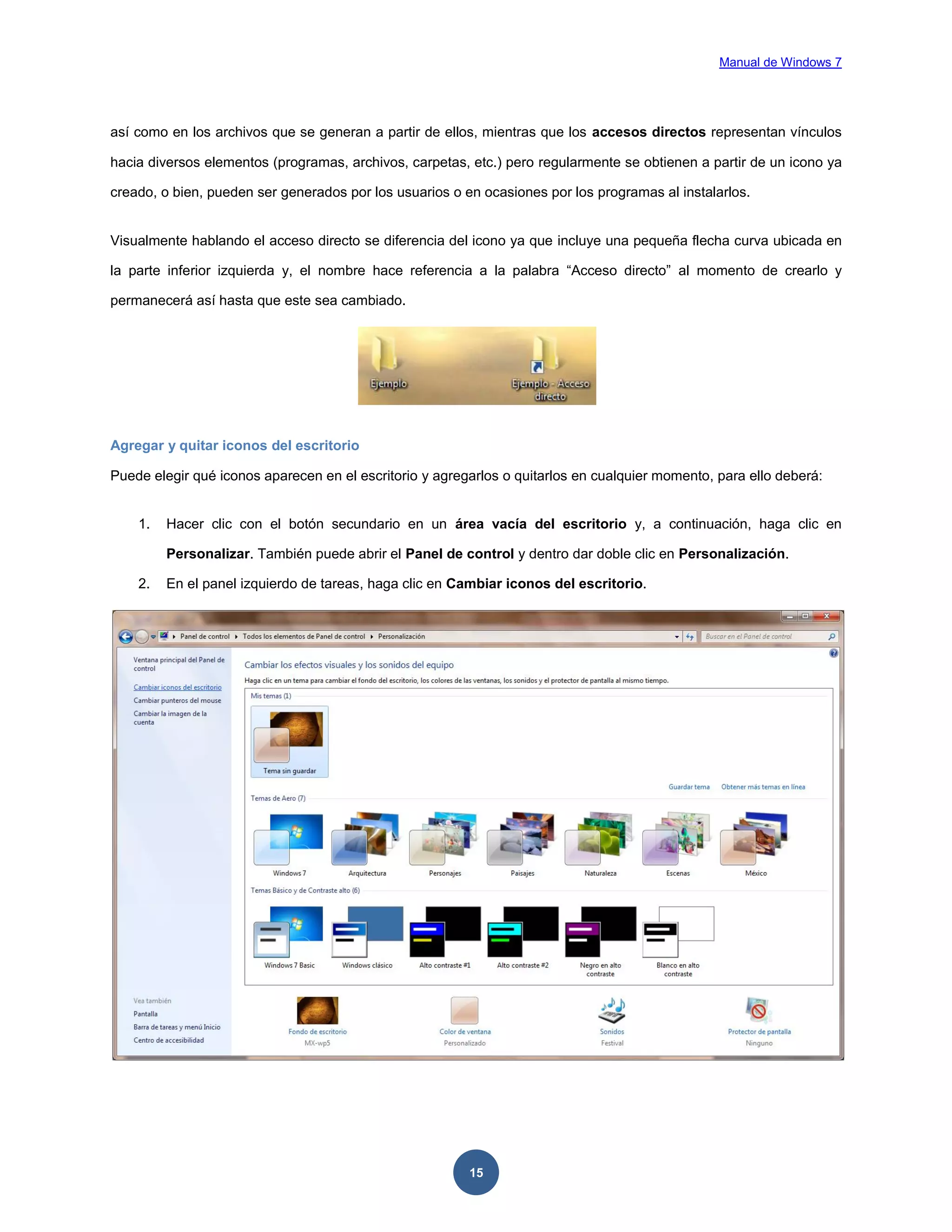 Manual de Windows 7

así como en los archivos que se generan a partir de ellos, mientras que los accesos directos representan vínculos
hacia diversos elementos (programas, archivos, carpetas, etc.) pero regularmente se obtienen a partir de un icono ya
creado, o bien, pueden ser generados por los usuarios o en ocasiones por los programas al instalarlos.

Visualmente hablando el acceso directo se diferencia del icono ya que incluye una pequeña flecha curva ubicada en
la parte inferior izquierda y, el nombre hace referencia a la palabra “Acceso directo” al momento de crearlo y
permanecerá así hasta que este sea cambiado.

Agregar y quitar iconos del escritorio
Puede elegir qué iconos aparecen en el escritorio y agregarlos o quitarlos en cualquier momento, para ello deberá:

1.

Hacer clic con el botón secundario en un área vacía del escritorio y, a continuación, haga clic en
Personalizar. También puede abrir el Panel de control y dentro dar doble clic en Personalización.

2.

En el panel izquierdo de tareas, haga clic en Cambiar iconos del escritorio.

15

 