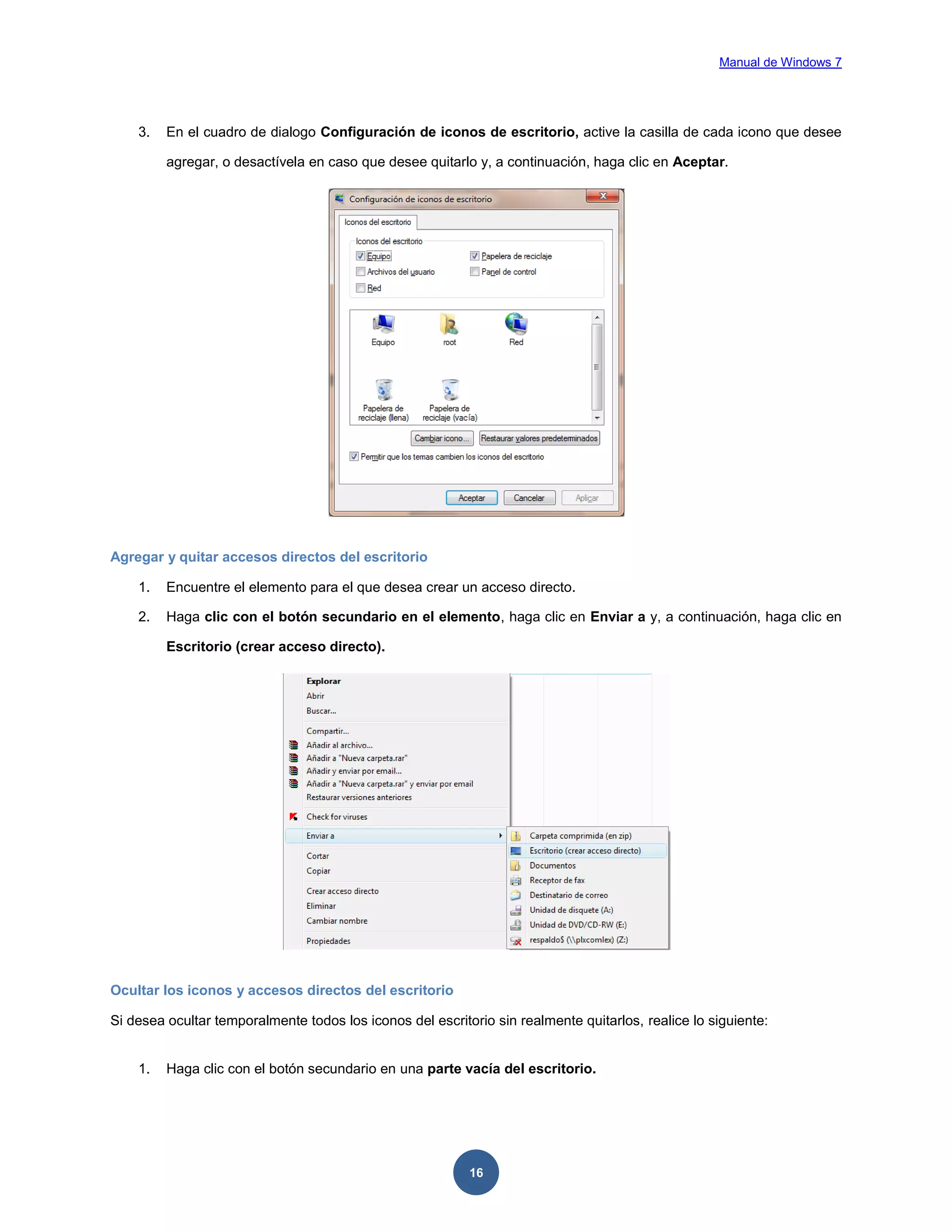 Manual de Windows 7

3.

En el cuadro de dialogo Configuración de iconos de escritorio, active la casilla de cada icono que desee
agregar, o desactívela en caso que desee quitarlo y, a continuación, haga clic en Aceptar.

Agregar y quitar accesos directos del escritorio
1.

Encuentre el elemento para el que desea crear un acceso directo.

2.

Haga clic con el botón secundario en el elemento, haga clic en Enviar a y, a continuación, haga clic en
Escritorio (crear acceso directo).

Ocultar los iconos y accesos directos del escritorio
Si desea ocultar temporalmente todos los iconos del escritorio sin realmente quitarlos, realice lo siguiente:

1.

Haga clic con el botón secundario en una parte vacía del escritorio.

16

 