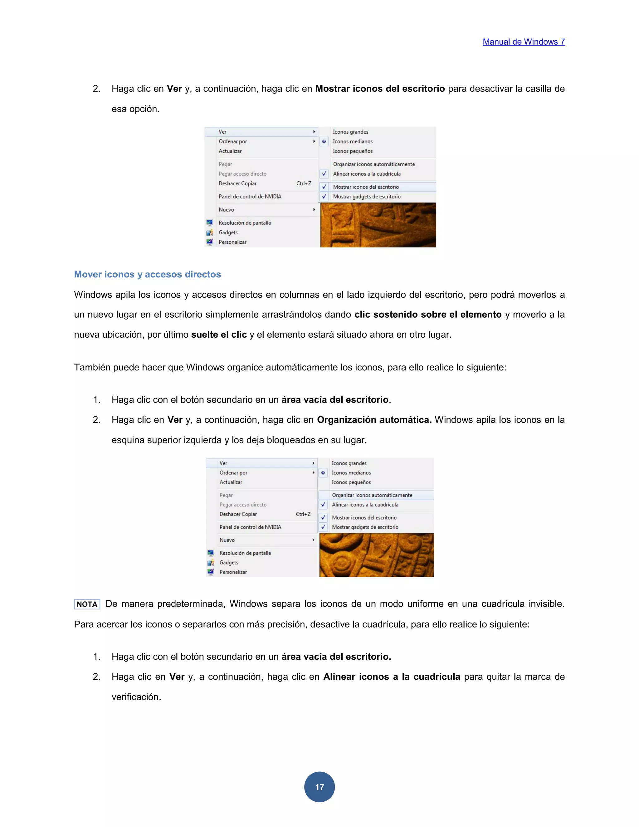Manual de Windows 7

2.

Haga clic en Ver y, a continuación, haga clic en Mostrar iconos del escritorio para desactivar la casilla de
esa opción.

Mover iconos y accesos directos
Windows apila los iconos y accesos directos en columnas en el lado izquierdo del escritorio, pero podrá moverlos a
un nuevo lugar en el escritorio simplemente arrastrándolos dando clic sostenido sobre el elemento y moverlo a la
nueva ubicación, por último suelte el clic y el elemento estará situado ahora en otro lugar.

También puede hacer que Windows organice automáticamente los iconos, para ello realice lo siguiente:

1.

Haga clic con el botón secundario en un área vacía del escritorio.

2.

Haga clic en Ver y, a continuación, haga clic en Organización automática. Windows apila los iconos en la
esquina superior izquierda y los deja bloqueados en su lugar.

NOTA

De manera predeterminada, Windows separa los iconos de un modo uniforme en una cuadrícula invisible.

Para acercar los iconos o separarlos con más precisión, desactive la cuadrícula, para ello realice lo siguiente:

1.

Haga clic con el botón secundario en un área vacía del escritorio.

2.

Haga clic en Ver y, a continuación, haga clic en Alinear iconos a la cuadrícula para quitar la marca de
verificación.

17

 