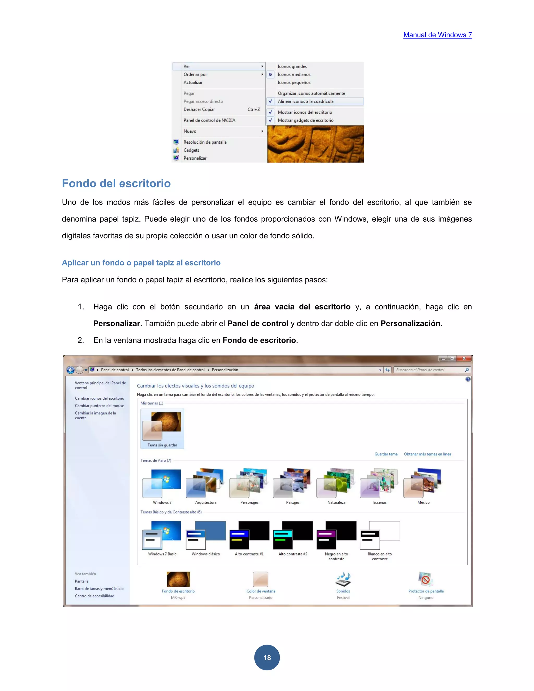 Manual de Windows 7

Fondo del escritorio
Uno de los modos más fáciles de personalizar el equipo es cambiar el fondo del escritorio, al que también se
denomina papel tapiz. Puede elegir uno de los fondos proporcionados con Windows, elegir una de sus imágenes
digitales favoritas de su propia colección o usar un color de fondo sólido.

Aplicar un fondo o papel tapiz al escritorio
Para aplicar un fondo o papel tapiz al escritorio, realice los siguientes pasos:

1.

Haga clic con el botón secundario en un área vacía del escritorio y, a continuación, haga clic en
Personalizar. También puede abrir el Panel de control y dentro dar doble clic en Personalización.

2.

En la ventana mostrada haga clic en Fondo de escritorio.

18

 