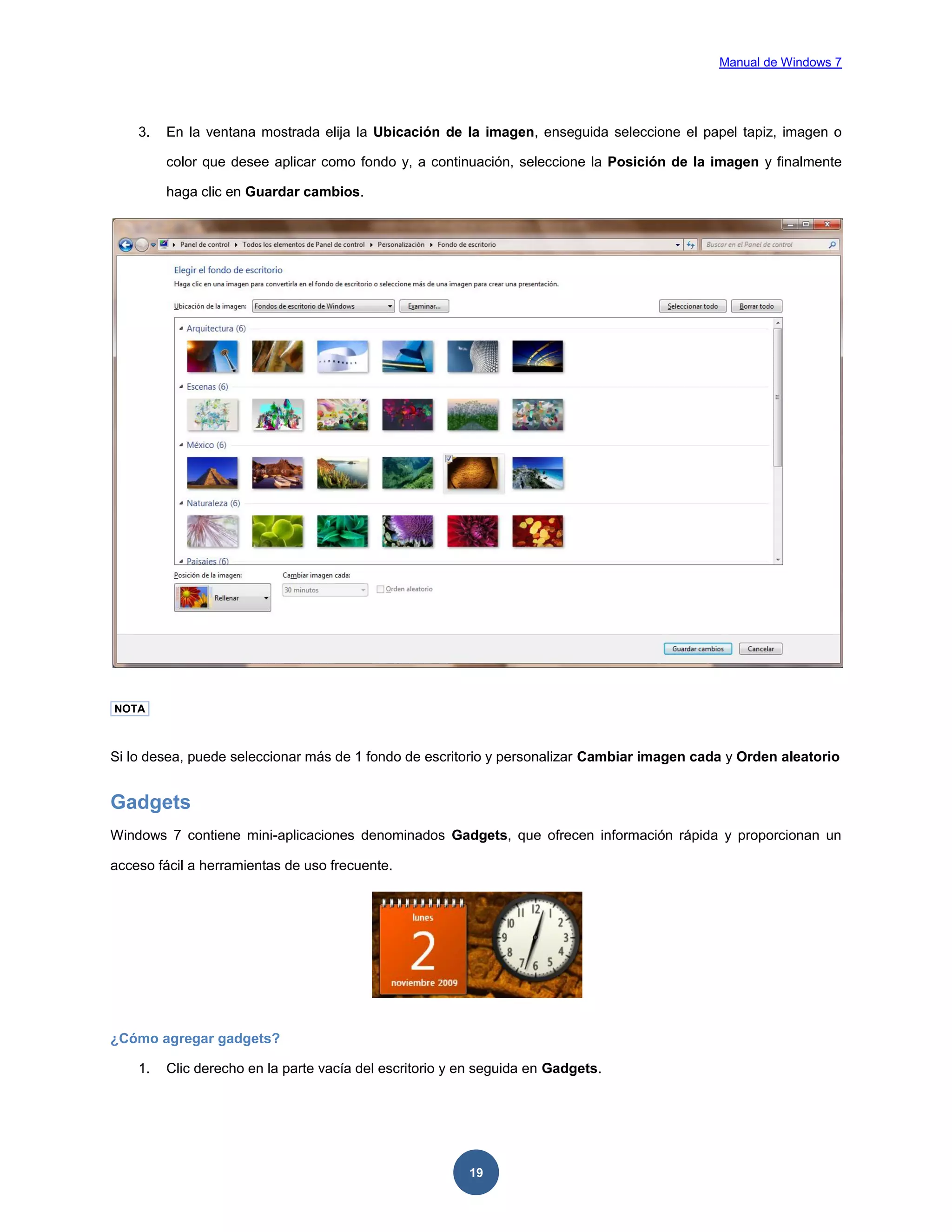 Manual de Windows 7

3.

En la ventana mostrada elija la Ubicación de la imagen, enseguida seleccione el papel tapiz, imagen o
color que desee aplicar como fondo y, a continuación, seleccione la Posición de la imagen y finalmente
haga clic en Guardar cambios.

NOTA

Si lo desea, puede seleccionar más de 1 fondo de escritorio y personalizar Cambiar imagen cada y Orden aleatorio

Gadgets
Windows 7 contiene mini-aplicaciones denominados Gadgets, que ofrecen información rápida y proporcionan un
acceso fácil a herramientas de uso frecuente.

¿Cómo agregar gadgets?
1.

Clic derecho en la parte vacía del escritorio y en seguida en Gadgets.

19

 