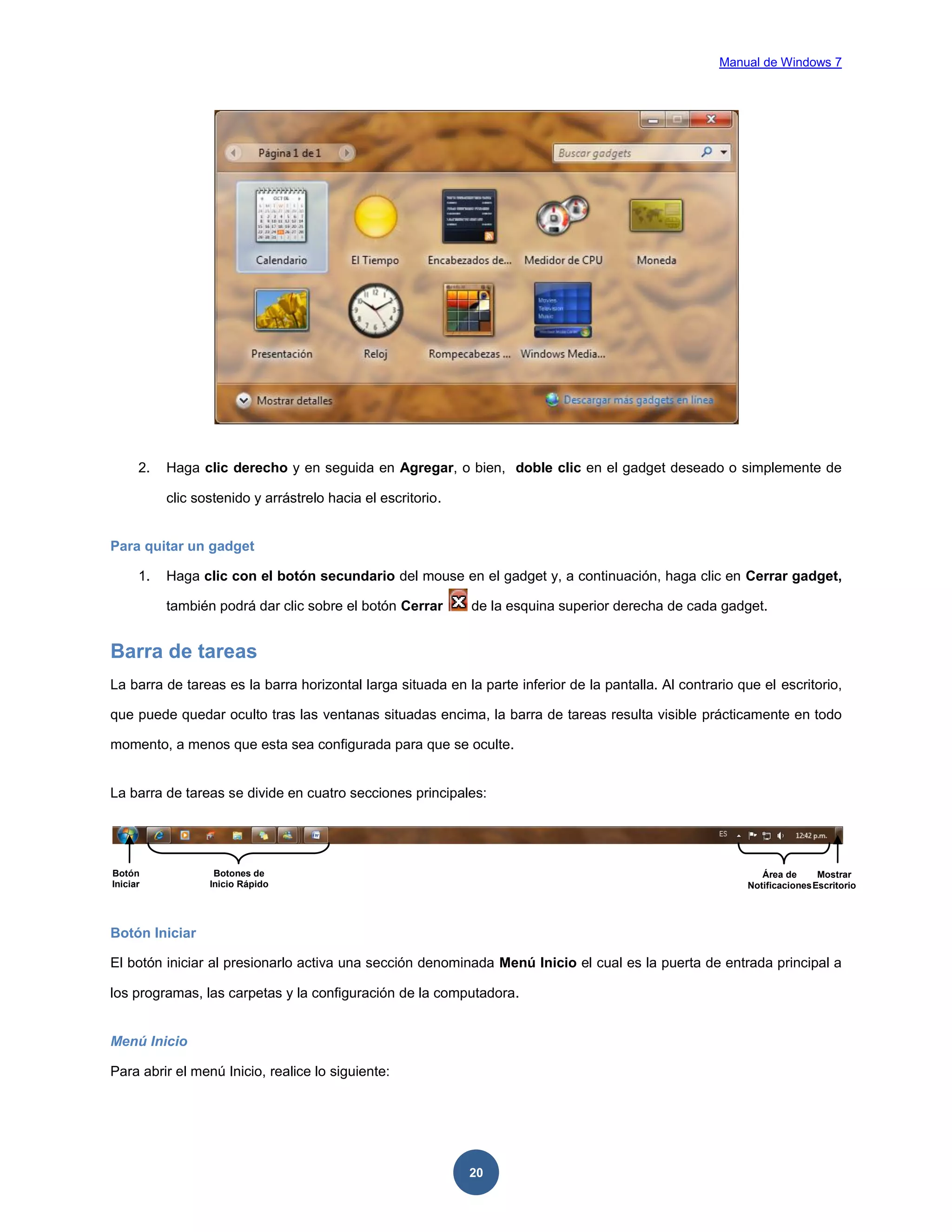 Manual de Windows 7

2.

Haga clic derecho y en seguida en Agregar, o bien, doble clic en el gadget deseado o simplemente de
clic sostenido y arrástrelo hacia el escritorio.

Para quitar un gadget
1.

Haga clic con el botón secundario del mouse en el gadget y, a continuación, haga clic en Cerrar gadget,
también podrá dar clic sobre el botón Cerrar

de la esquina superior derecha de cada gadget.

Barra de tareas
La barra de tareas es la barra horizontal larga situada en la parte inferior de la pantalla. Al contrario que el escritorio,
que puede quedar oculto tras las ventanas situadas encima, la barra de tareas resulta visible prácticamente en todo
momento, a menos que esta sea configurada para que se oculte.

La barra de tareas se divide en cuatro secciones principales:

Botón
Iniciar

Botones de
Inicio Rápido

Área de
Mostrar
Notificaciones Escritorio

Botón Iniciar
El botón iniciar al presionarlo activa una sección denominada Menú Inicio el cual es la puerta de entrada principal a
los programas, las carpetas y la configuración de la computadora.

Menú Inicio
Para abrir el menú Inicio, realice lo siguiente:

20

 