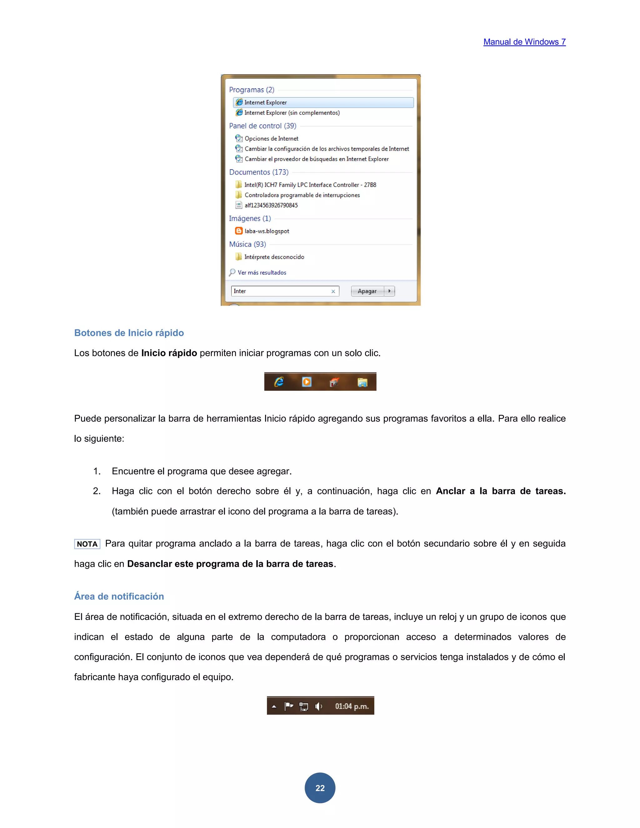 Manual de Windows 7

Botones de Inicio rápido
Los botones de Inicio rápido permiten iniciar programas con un solo clic.

Puede personalizar la barra de herramientas Inicio rápido agregando sus programas favoritos a ella. Para ello realice
lo siguiente:

1.

Encuentre el programa que desee agregar.

2.

Haga clic con el botón derecho sobre él y, a continuación, haga clic en Anclar a la barra de tareas.
(también puede arrastrar el icono del programa a la barra de tareas).

NOTA

Para quitar programa anclado a la barra de tareas, haga clic con el botón secundario sobre él y en seguida

haga clic en Desanclar este programa de la barra de tareas.

Área de notificación
El área de notificación, situada en el extremo derecho de la barra de tareas, incluye un reloj y un grupo de iconos que
indican el estado de alguna parte de la computadora o proporcionan acceso a determinados valores de
configuración. El conjunto de iconos que vea dependerá de qué programas o servicios tenga instalados y de cómo el
fabricante haya configurado el equipo.

22

 