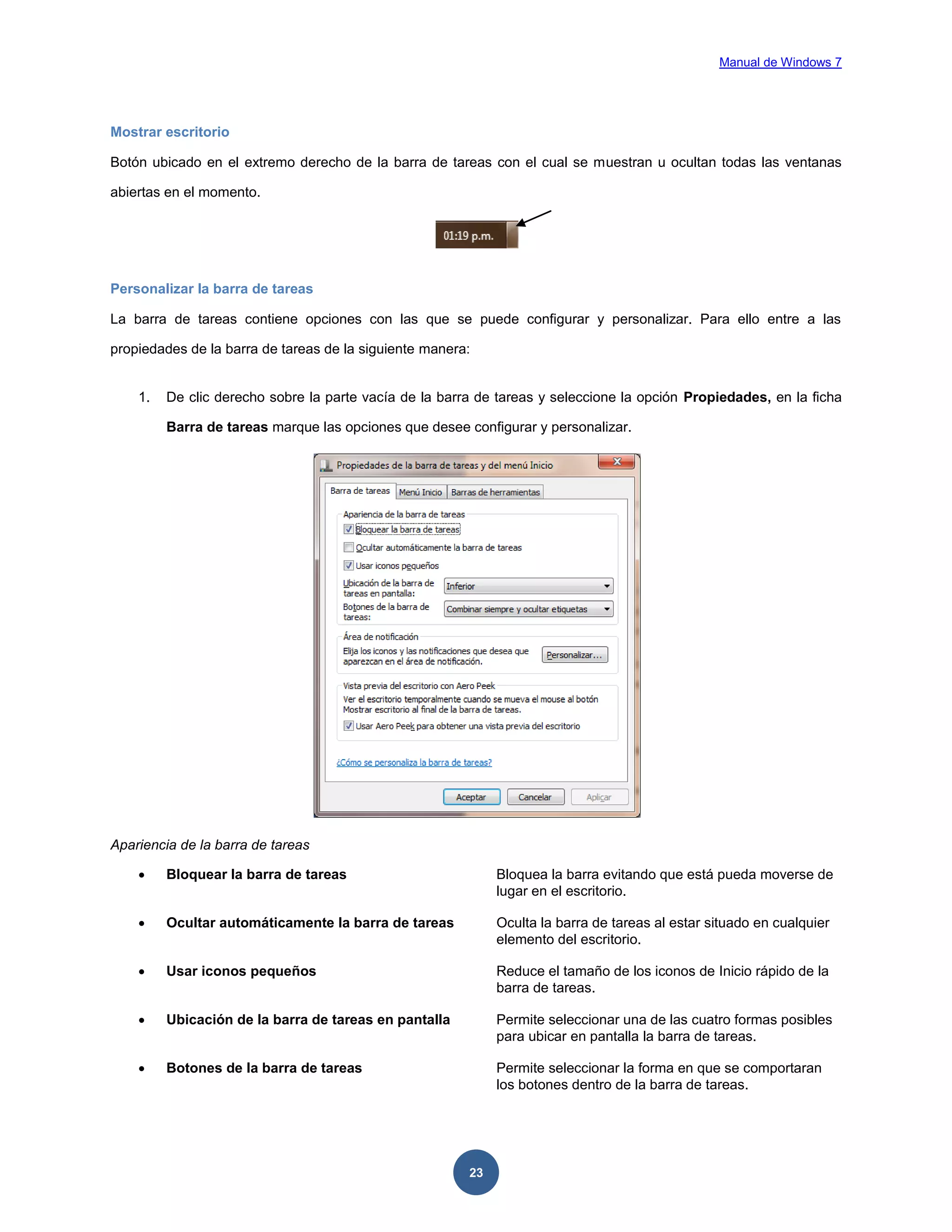 Manual de Windows 7

Mostrar escritorio
Botón ubicado en el extremo derecho de la barra de tareas con el cual se muestran u ocultan todas las ventanas
abiertas en el momento.

Personalizar la barra de tareas
La barra de tareas contiene opciones con las que se puede configurar y personalizar. Para ello entre a las
propiedades de la barra de tareas de la siguiente manera:

1.

De clic derecho sobre la parte vacía de la barra de tareas y seleccione la opción Propiedades, en la ficha
Barra de tareas marque las opciones que desee configurar y personalizar.

Apariencia de la barra de tareas


Bloquear la barra de tareas

Bloquea la barra evitando que está pueda moverse de
lugar en el escritorio.



Ocultar automáticamente la barra de tareas

Oculta la barra de tareas al estar situado en cualquier
elemento del escritorio.



Usar iconos pequeños

Reduce el tamaño de los iconos de Inicio rápido de la
barra de tareas.



Ubicación de la barra de tareas en pantalla

Permite seleccionar una de las cuatro formas posibles
para ubicar en pantalla la barra de tareas.



Botones de la barra de tareas

Permite seleccionar la forma en que se comportaran
los botones dentro de la barra de tareas.

23

 