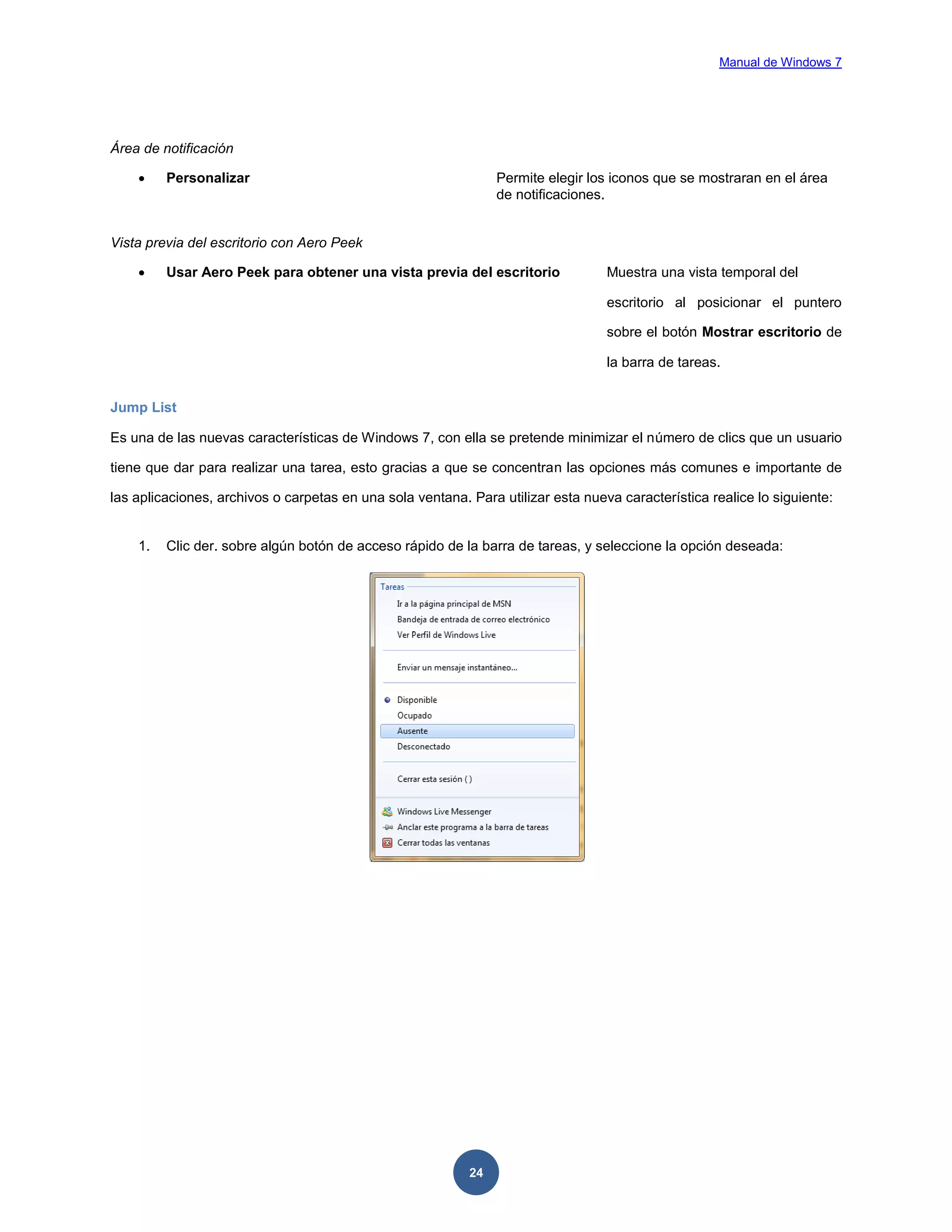 Manual de Windows 7

Área de notificación


Personalizar

Permite elegir los iconos que se mostraran en el área
de notificaciones.

Vista previa del escritorio con Aero Peek


Usar Aero Peek para obtener una vista previa del escritorio

Muestra una vista temporal del
escritorio al posicionar el puntero
sobre el botón Mostrar escritorio de
la barra de tareas.

Jump List
Es una de las nuevas características de Windows 7, con ella se pretende minimizar el número de clics que un usuario
tiene que dar para realizar una tarea, esto gracias a que se concentran las opciones más comunes e importante de
las aplicaciones, archivos o carpetas en una sola ventana. Para utilizar esta nueva característica realice lo siguiente:

1.

Clic der. sobre algún botón de acceso rápido de la barra de tareas, y seleccione la opción deseada:

24

 