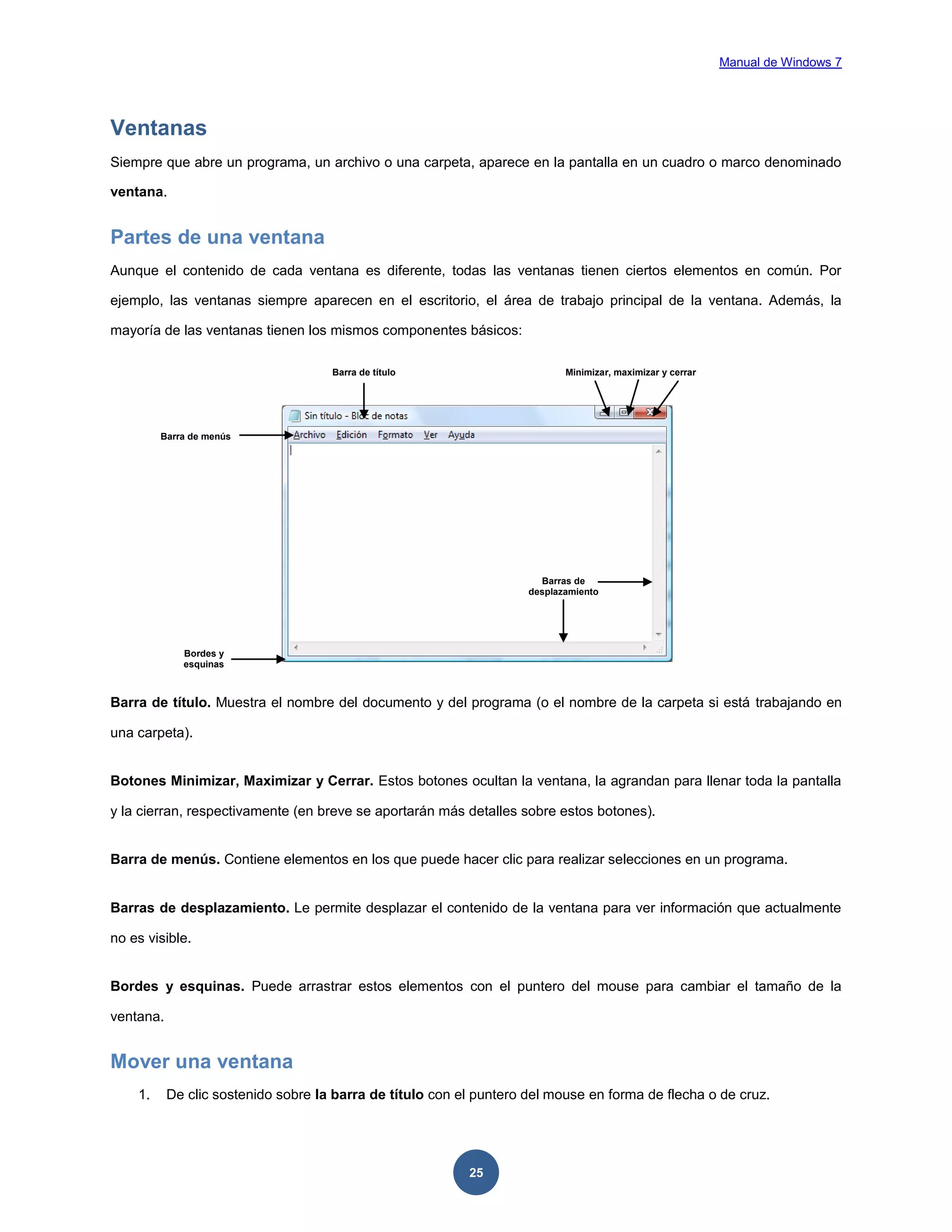 Manual de Windows 7

Ventanas
Siempre que abre un programa, un archivo o una carpeta, aparece en la pantalla en un cuadro o marco denominado
ventana.

Partes de una ventana
Aunque el contenido de cada ventana es diferente, todas las ventanas tienen ciertos elementos en común. Por
ejemplo, las ventanas siempre aparecen en el escritorio, el área de trabajo principal de la ventana. Además, la
mayoría de las ventanas tienen los mismos componentes básicos:
Barra de título

Minimizar, maximizar y cerrar

Barra de menús

Barras de
desplazamiento

Bordes y
esquinas

Barra de título. Muestra el nombre del documento y del programa (o el nombre de la carpeta si está trabajando en
una carpeta).

Botones Minimizar, Maximizar y Cerrar. Estos botones ocultan la ventana, la agrandan para llenar toda la pantalla
y la cierran, respectivamente (en breve se aportarán más detalles sobre estos botones).

Barra de menús. Contiene elementos en los que puede hacer clic para realizar selecciones en un programa.

Barras de desplazamiento. Le permite desplazar el contenido de la ventana para ver información que actualmente
no es visible.

Bordes y esquinas. Puede arrastrar estos elementos con el puntero del mouse para cambiar el tamaño de la
ventana.

Mover una ventana
1.

De clic sostenido sobre la barra de título con el puntero del mouse en forma de flecha o de cruz.

25

 