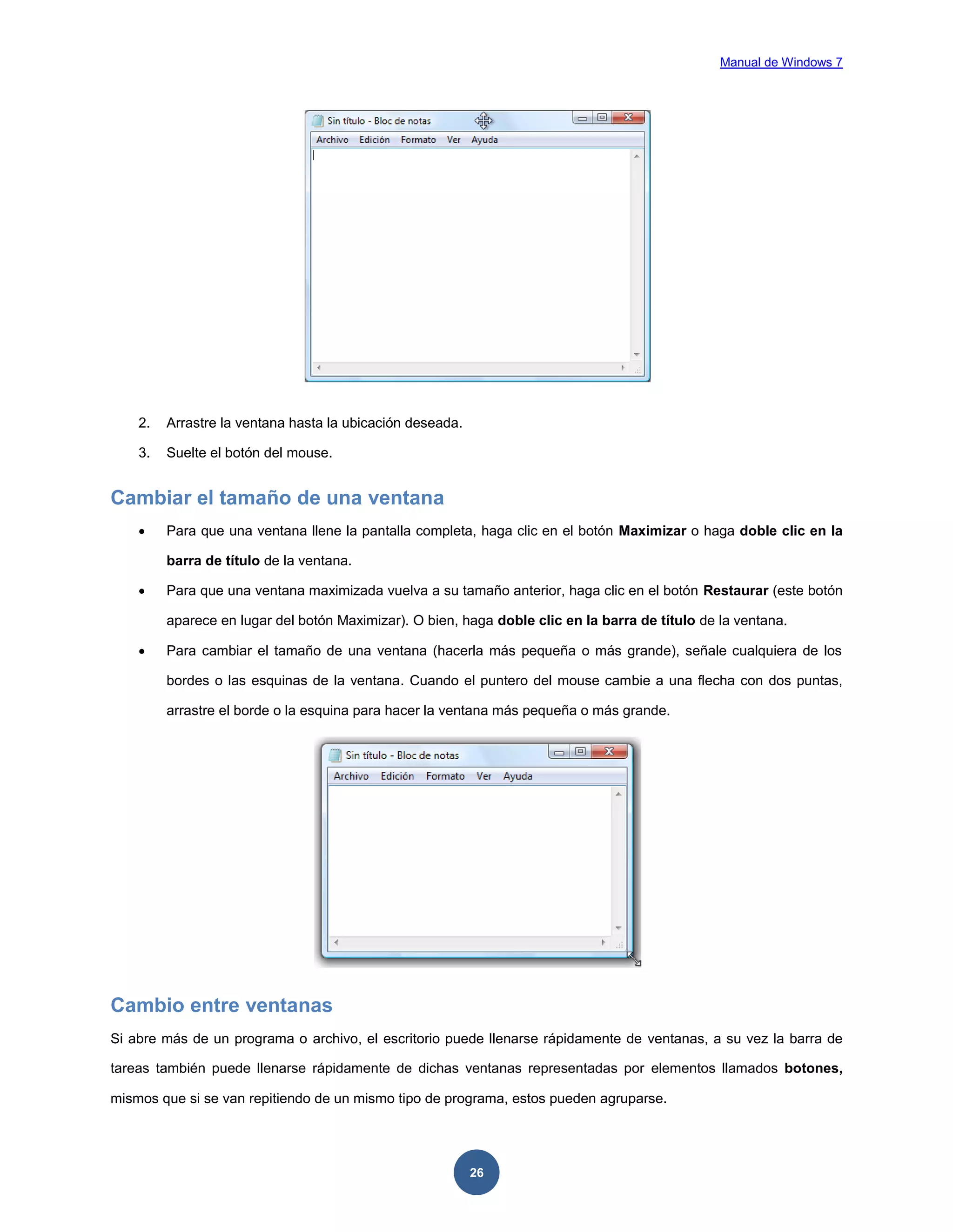 Manual de Windows 7

2.

Arrastre la ventana hasta la ubicación deseada.

3.

Suelte el botón del mouse.

Cambiar el tamaño de una ventana


Para que una ventana llene la pantalla completa, haga clic en el botón Maximizar o haga doble clic en la
barra de título de la ventana.



Para que una ventana maximizada vuelva a su tamaño anterior, haga clic en el botón Restaurar (este botón
aparece en lugar del botón Maximizar). O bien, haga doble clic en la barra de título de la ventana.



Para cambiar el tamaño de una ventana (hacerla más pequeña o más grande), señale cualquiera de los
bordes o las esquinas de la ventana. Cuando el puntero del mouse cambie a una flecha con dos puntas,
arrastre el borde o la esquina para hacer la ventana más pequeña o más grande.

Cambio entre ventanas
Si abre más de un programa o archivo, el escritorio puede llenarse rápidamente de ventanas, a su vez la barra de
tareas también puede llenarse rápidamente de dichas ventanas representadas por elementos llamados botones,
mismos que si se van repitiendo de un mismo tipo de programa, estos pueden agruparse.

26

 