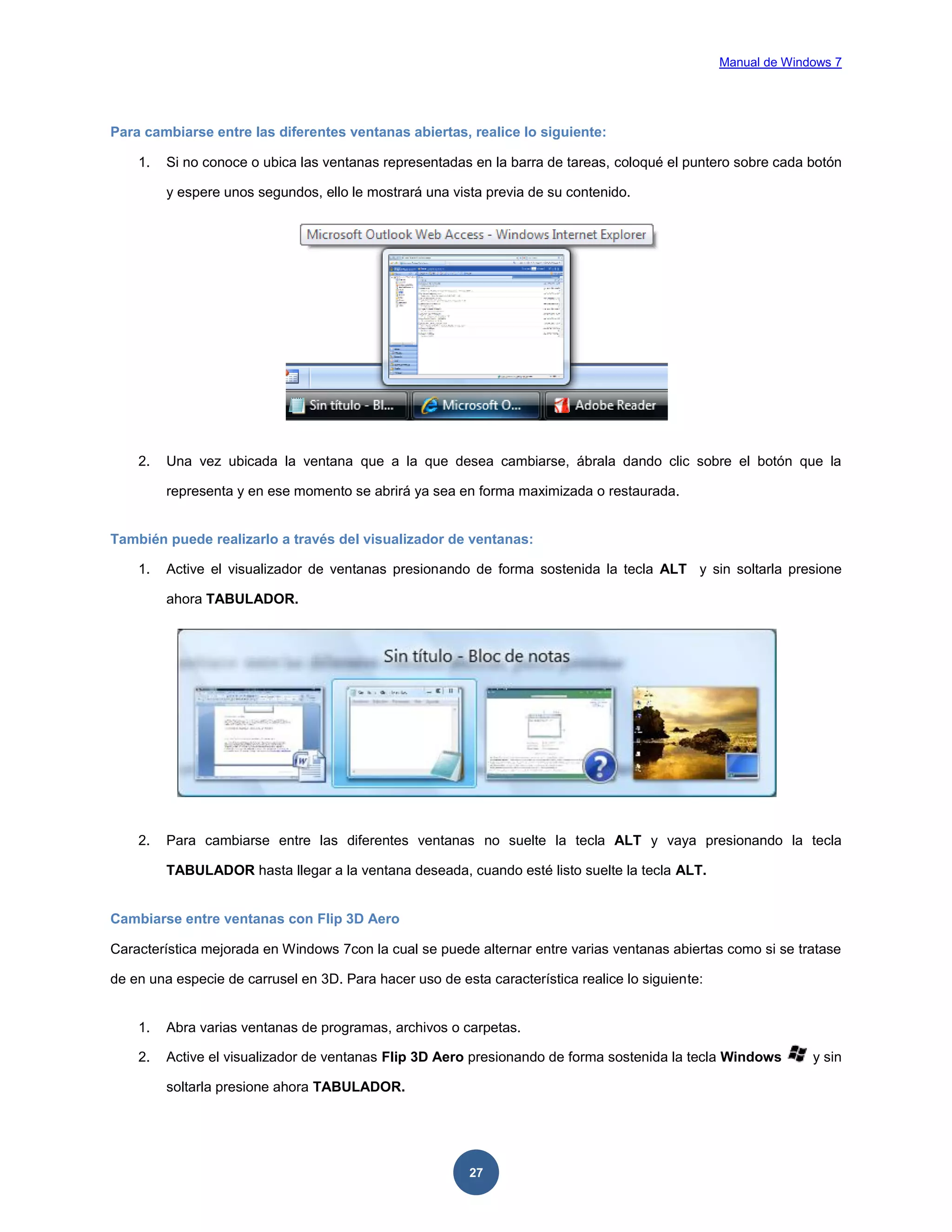 Manual de Windows 7

Para cambiarse entre las diferentes ventanas abiertas, realice lo siguiente:
1.

Si no conoce o ubica las ventanas representadas en la barra de tareas, coloqué el puntero sobre cada botón
y espere unos segundos, ello le mostrará una vista previa de su contenido.

2.

Una vez ubicada la ventana que a la que desea cambiarse, ábrala dando clic sobre el botón que la
representa y en ese momento se abrirá ya sea en forma maximizada o restaurada.

También puede realizarlo a través del visualizador de ventanas:
1.

Active el visualizador de ventanas presionando de forma sostenida la tecla ALT y sin soltarla presione
ahora TABULADOR.

2.

Para cambiarse entre las diferentes ventanas no suelte la tecla ALT y vaya presionando la tecla
TABULADOR hasta llegar a la ventana deseada, cuando esté listo suelte la tecla ALT.

Cambiarse entre ventanas con Flip 3D Aero
Característica mejorada en Windows 7con la cual se puede alternar entre varias ventanas abiertas como si se tratase
de en una especie de carrusel en 3D. Para hacer uso de esta característica realice lo siguiente:

1.

Abra varias ventanas de programas, archivos o carpetas.

2.

Active el visualizador de ventanas Flip 3D Aero presionando de forma sostenida la tecla Windows
soltarla presione ahora TABULADOR.

27

y sin

 