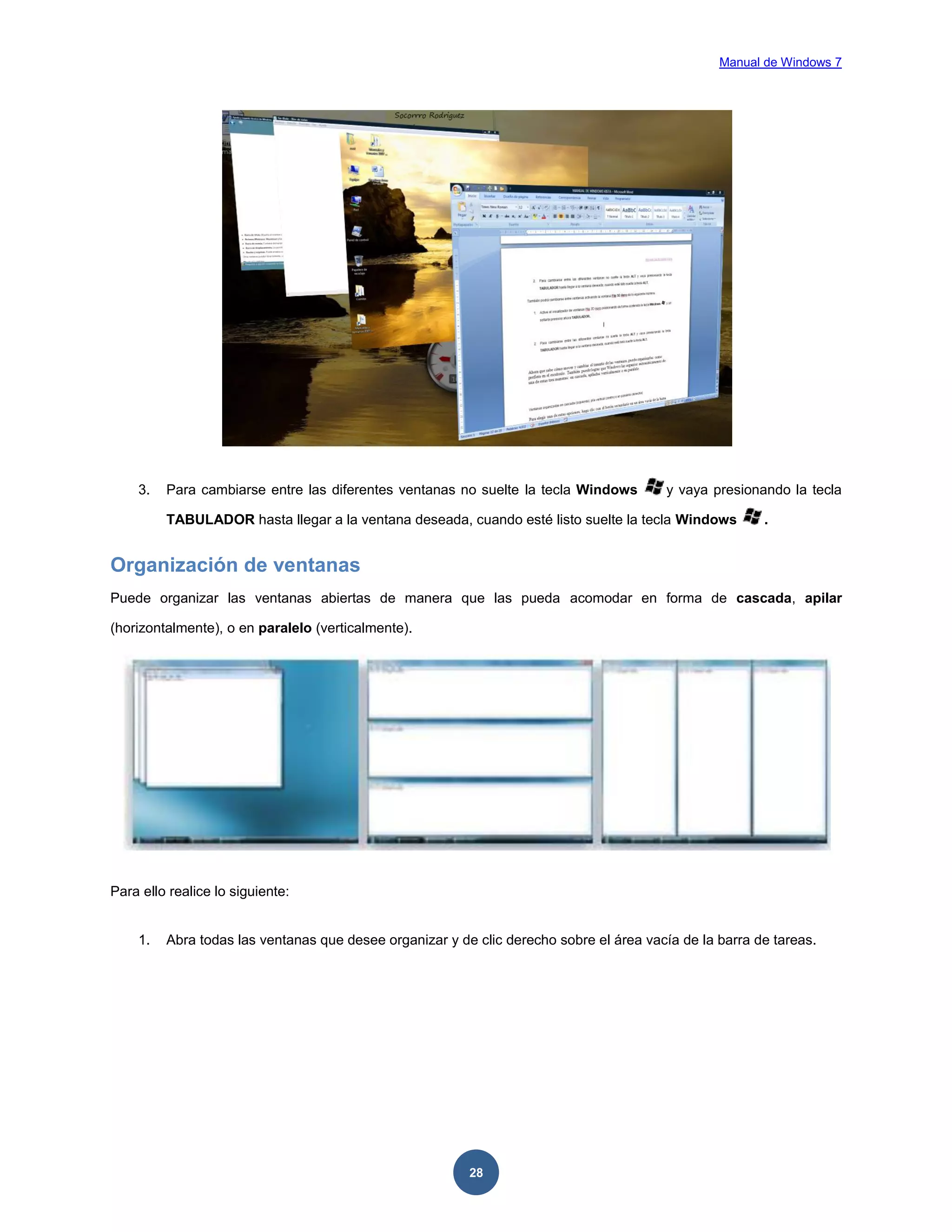 Manual de Windows 7

3.

Para cambiarse entre las diferentes ventanas no suelte la tecla Windows

y vaya presionando la tecla

TABULADOR hasta llegar a la ventana deseada, cuando esté listo suelte la tecla Windows

.

Organización de ventanas
Puede organizar las ventanas abiertas de manera que las pueda acomodar en forma de cascada, apilar
(horizontalmente), o en paralelo (verticalmente).

Para ello realice lo siguiente:

1.

Abra todas las ventanas que desee organizar y de clic derecho sobre el área vacía de la barra de tareas.

28

 