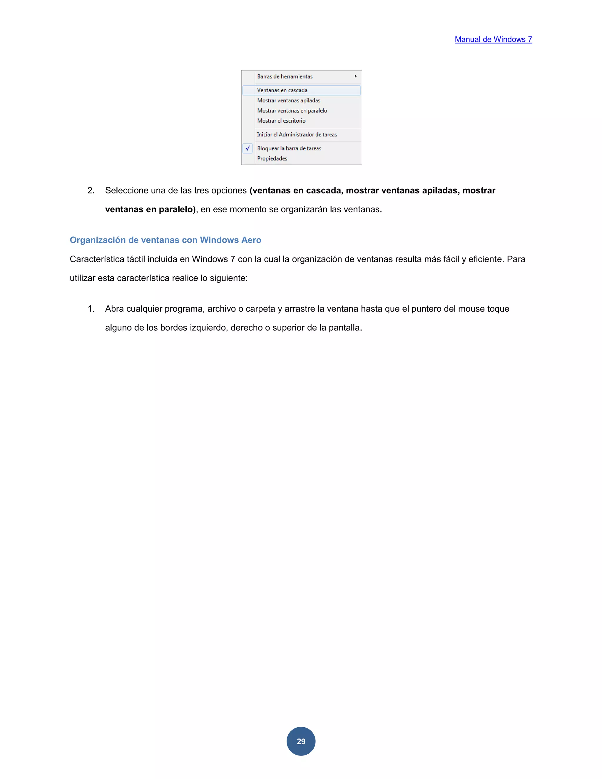 Manual de Windows 7

2.

Seleccione una de las tres opciones (ventanas en cascada, mostrar ventanas apiladas, mostrar
ventanas en paralelo), en ese momento se organizarán las ventanas.

Organización de ventanas con Windows Aero
Característica táctil incluida en Windows 7 con la cual la organización de ventanas resulta más fácil y eficiente. Para
utilizar esta característica realice lo siguiente:

1.

Abra cualquier programa, archivo o carpeta y arrastre la ventana hasta que el puntero del mouse toque
alguno de los bordes izquierdo, derecho o superior de la pantalla.

29

 