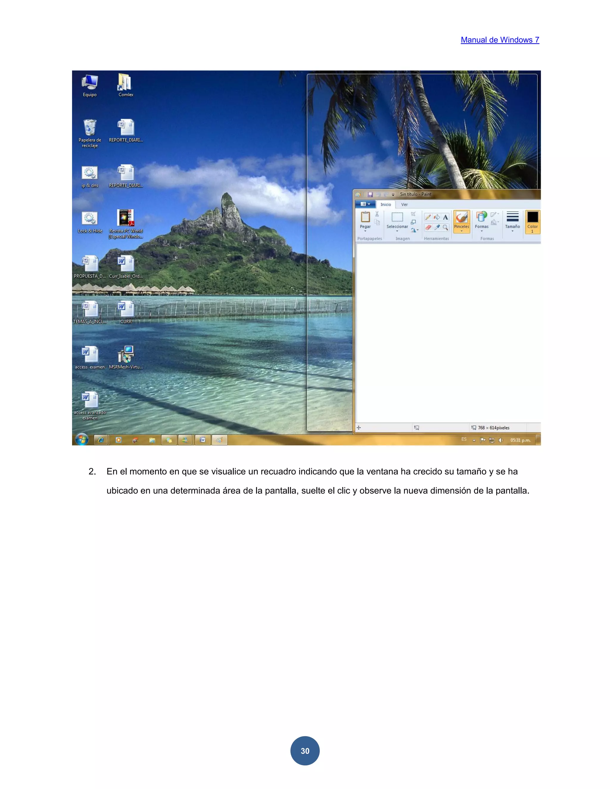 Manual de Windows 7

2.

En el momento en que se visualice un recuadro indicando que la ventana ha crecido su tamaño y se ha
ubicado en una determinada área de la pantalla, suelte el clic y observe la nueva dimensión de la pantalla.

30

 